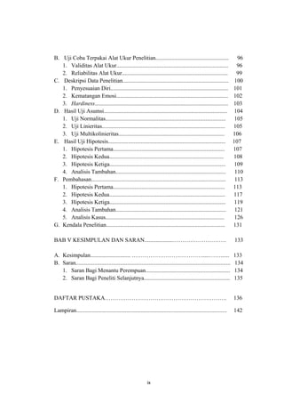 B. Uji Coba Terpakai Alat Ukur Penelitian...................................................                             96
   1. Validitas Alat Ukur..............................................................................                  96
   2. Reliabilitas Alat Ukur..........................................................................                   99
C. Deskripsi Data Penelitian..........................................................................                  100
   1. Penyesuaian Diri..................................................................................               101
   2. Kematangan Emosi..............................................................................                   102
   3. Hardiness.............................................................................................           103
D. Hasil Uji Asumsi......................................................................................               104
   1. Uji Normalitas....................................................................................                105
   2. Uji Linieritas......................................................................................             105
   3. Uji Multikolinieritas..........................................................................                  106
E. Hasil Uji Hipotesis..................................................................................               107
   1. Hipotesis Pertama..............................................................................                  107
   2. Hipotesis Kedua................................................................................                  108
   3. Hipotesis Ketiga.................................................................................                 109
   4. Analisis Tambahan.............................................................................                    110
F. Pembahasan..............................................................................................             113
   1. Hipotesis Pertama..............................................................................                  113
   2. Hipotesis Kedua.................................................................................                 117
   3. Hipotesis Ketiga.................................................................................                 119
   4. Analisis Tambahan.............................................................................                    121
   5. Analisis Kasus...................................................................................                 126
G. Kendala Penelitian...................................................................................               131

BAB V KESIMPULAN DAN SARAN....................……………………….                                                               133

A. Kesimpulan............................ .……………………………….....……......                                                   133
B. Saran............................................................................................................   134
   1. Saran Bagi Menantu Perempuan...........................................................                          134
   2. Saran Bagi Peneliti Selanjutnya............................................................                      135


DAFTAR PUSTAKA……………………………………………………….                                                                                   136

Lampiran.........................................................................................................      142




                                                             ix
 