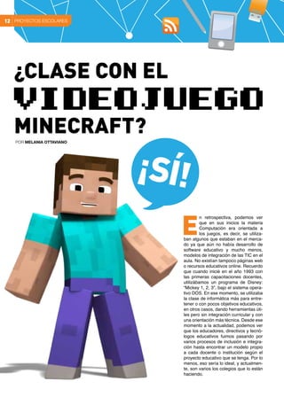 PROYECTOS ESCOLARES12
¡Sí!
n retrospectiva, podemos ver
que en sus inicios la materia
Computación era orientada a
los juegos, es decir, se utiliza-
ban algunos que estaban en el merca-
do ya que aún no había desarrollo de
software educativo y mucho menos,
modelos de integración de las TIC en el
aula. No existían tampoco páginas web
o recursos educativos online. Recuerdo
que cuando inicié en el año 1993 con
las primeras capacitaciones docentes,
utilizábamos un programa de Disney:
“Mickey 1, 2, 3”, bajo el sistema opera-
tivo DOS. En ese momento, se utilizaba
la clase de informática más para entre-
tener o con pocos objetivos educativos,
en otros casos, dando herramientas úti-
les pero sin integración curricular y con
una orientación más técnica. Desde ese
momento a la actualidad, podemos ver
que los educadores, directivos y tecnó-
logos educativos fuimos pasando por
varios procesos de inclusión e integra-
ción hasta encontrar un modelo propio
a cada docente o institución según el
proyecto educativo que se tenga. Por lo
menos, eso sería lo ideal, y actualmen-
te, son varios los colegios que lo están
haciendo.
E
POR Melania Ottaviano
¿Clase con el
videojuego
Minecraft?
 
