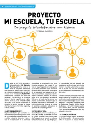 APRENDIENDO TELECOLABORATIVAMENTE16
institucional al compararla con otras
escuelas alrededor del mundo. A tra-
vés de la participación en el proyecto,
los alumnos aprenden sobre la vida en
otras escuelas que pueden estar cerca
de la suya pero que seguramente ten-
drán características propias que distin-
guen su identidad, además de conocer
cómo es la vida educativa a miles de
kilómetros a través de la voz de sus
propios participantes. Se espera que el
proyecto, mediante la comparación y la
crítica constructiva, fomente la mejora
de distintas realidades educativas al
aprender de los pares globales.
Un poco de historia
El diseño de la primera versión del pro-
yecto Mi Escuela, Tu Escuela, que fue
en inglés, surgió en el año 2005 para
al año siguiente ser puesto en práctica
también en español. El logo del proyec-
esde el año 2005, el proyecto
telecolaborativo Mi Escuela,
Tu Escuela forma parte de la
lista de proyectos educativos
que alientan la colaboración intercultu-
ral entre alumnos y docentes de todo el
mundo, en el marco de la Red IEARN
(International Education and Resource
Network). Este proyecto se presenta
tanto en idioma español como inglés,
versión en la que es conocido como
My School, Your School. Al facilitarse el
proyecto en ambos idiomas, se busca
alcanzar la mayor diversidad regional y
cultural posible.
Objetivos del proyecto
El principal objetivo que sienta las ba-
ses de este proyecto es lograr por parte
de los principales integrantes de la co-
munidad educativa -docentes y alum-
nos- la revalorización de la identidad
D
to fue diseñado por dos alumnos que
participaron en la primera cohorte del
mismo y muestra, justamente, su esen-
cia: un mundo con escuelas alrededor
en el que todas son similares y a la vez
diferentes.
Desde sus inicios el proyecto contó con
la participación de escuelas de los cinco
continentes, pudiendo destacar las con-
tribuciones realizadas por países como
República Dominicana, Argentina, Bra-
sil, Bielorrusia, Estados Unidos, Cana-
dá, España e Israel. Dentro de nuestro
país, Buenos Aires, Chubut, Mendoza,
Entre Ríos y Santa Fe tuvieron una par-
ticipación relevante.
Las TIC en el proyecto
La inclusión de las nuevas tecnologías
de la información y la comunicación
(TIC) en educación ha creado el marco
Mi Escuela, Tu Escuela
POR SILVANA CARNICERO
Un proyecto telecolaborativo con historia
Proyecto
 