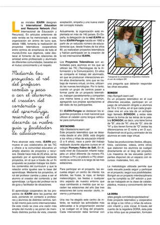 aceptación, empatía y una nueva visión
del concepto tratado.
Actualmente, la organización está im-
plantada en más de 140 países. En Es-
paña, la delegación de la red iEARN se
llama iEARN-Pangea nacida en 1993 a
partir de un reducido número de educa-
dores/as que, desde finales de los años
80, ya realizaban proyectos telemáticos
y habían participado en la creación de
la red internacional iEARN.
Los  Proyectos Telemáticos son ac-
tividades para alumnos en los que se
utilizan las  TIC  (Tecnologías de la In-
formación y la Comunicación). En ellos
se comparte el trabajo del alumnado,
sin que se produzcan interacciones en-
tre ellos directamente, sino que se tra-
baja de manera virtual, on-line, utilizan-
do las nuevas tecnologías. Por lo tanto,
cuando un grupo de centros pasan a
formar parte de un proyecto telemáti-
co, trabajan paralelamente y comparten
una misma tarea y una idea común,
agregando sus propias aportaciones al
del resto de los participantes.
En iEARN-Pangea se destacan los si-
guientes proyectos a nivel nacional que
utilizan el catalán como lengua vehicu-
lar para comunicarse:
3Estacions
http://3estacions.iearn.cat/
Este proyecto telemático que se desa-
rrolla desde el año 2009, está dirigido
a los niños y niñas de educación infantil
(3 a 6 años), nace a partir del trabajo
realizado durante algunos cursos en el
colegio Pompeu Fabra de Salt. En él,
cada nivel de Educación Infantil traba-
jaba un árbol diferente (la morera P3,
el chopo a P4 y el plátano a P5) obser-
vando su evolución a lo largo de las tres
estaciones.
Para participar en el proyecto, las es-
cuelas eligen un centro de interés: los
árboles, las frutas, la ropa, el tiempo
meteorológico, las fiestas o cualquier
otro aspecto de nuestro entorno que
vaya cambiando a medida que se su-
ceden las estaciones del año (las tres
estaciones del curso escolar: otoño, in-
vierno y primavera).
Una vez ha elegido este centro de in-
terés, se realizan las actividades más
adecuadas a la programación escolar
y se cuelgan en el blog del proyecto.
Cada intervención debe terminar con
as iniciales IEARN designan
la  International Education
and Resource Network (Red
Internacional de Educación y
Recursos). En artículos anteriores de
esta revista se ha mencionado a esta
organización sin ánimo de lucro que,
desde 1988, fomenta la realización de
proyectos telemáticos cooperativos
entre centros de enseñanza de todo el
mundo.Entre sus objetivos, cabe des-
tacar el fomento de las relaciones de
amistad entre profesorado y alumnado
de diferentes comunidades, basadas en
el mutuo conocimiento y el respeto.
Para alcanzar esta meta, iEARN pro-
mueve el uso colaborativo de las TIC
y ofrece a la comunidad educativa un
amplio abanico de proyectos y recur-
sos. Desde hace más de 20 años, se ha
apostado por el aprendizaje mediante
proyectos, en el que a través de un fin
propuesto se puedan trabajar los distin-
tos contenidos del curriculum y que la
relación entre iguales sea la base del
aprendizaje. Mediante los proyectos, el
rol del profesor cambia y pasa a ser el
alumno el creador del contenido y del
aprendizaje. La figura del profesor es la
de guía y facilitador de situaciones.
El aprendizaje cooperativo de los pro-
yectos de iEARN abre las puertas del
aula, poniendo en contacto a profeso-
res y alumnos de distintos centros, tan-
to del mismo país como internacionales.
De este modo se crea una visión más
amplia del mundo y se ponen de mani-
fiesto distintos puntos de vista, creando
L
una pregunta que deberán responder
las otras escuelas.
Bongoh
http://bongoh.iearn.cat/
Es un proyecto telemático en el cual
diferentes escuelas, participan en un
juego de simulación dirigido a alumnos
de 10 a 12 años, en el que cada grupo-
clase vive en una isla de un archipié-
lago llamado BONGOH, y estas islas
tienen la forma de las letras de la pala-
bra BONGOH, es decir, una tiene forma
de "B", otra de "N", otra de "G", otra de
"H" y dos tienen forma de "O" (estas las
diferenciamos en O norte y en O sur).
Rodaminah es el guía y animador de los
alumnos en este viaje virtual.
Todas las producciones (textos, dibujos,
fotos, canciones, videos, entre otros)
que elaboren los alumnos se cuelgan
directamente en el blog del proyecto.
Los maestros de las escuelas partici-
pantes disponen de un espacio con re-
cursos: materiales, foro, etc.
La metodología utilizada permite que
cada escuela pueda seguir y participar
en el proyecto, según sus posibilidades.
Bongoh es un proyecto interdisciplinario
que ha cumplido su 20ª edición y pue-
de ser trabajado en la clase de catalán,
plástica, música y conocimiento del me-
dio.
La Dora
sites.google.com/site/projecteladora/
Este proyecto telemático y cooperativo
se dirige a los niños y niñas de educa-
ción infantil y ciclo inicial. A través del
cuento de la regadera DORA, ésta pide
a los niños que se presenten, formulen
Mediante los
proyectos, el rol
del profesor
cambia y pasa
a ser el alumno,
el creador del
contenido y
del aprendizaje,
mientras que el
docente se vuelve
guía y facilitador
de situaciones.
Trabajando la competencia lingüística mediante
el uso de códigos QR.
 