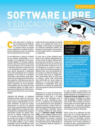 receta de cocina se asemeja a la ciencia
ficción, es la realidad del mundo de la
tecnología, donde todos los programas
con licencias propietarias impiden que
quienes los usan puedan tener acceso a
ver cómo están hechos, a modificarlos o
a compartirlos.
Es claro que el primer problema plan-
teado no se resuelve mágicamente por
el mero hecho de utilizar software libre,
pero hacer este cambio es un buen pun-
to de partida en pos de una solución que
nos permita formar creadores y no me-
ros operadores. Un punto no menor es
que al utilizar herramientas basadas en
Software Libre, los y las estudiantes tie-
nen acceso a la última tecnología, sien-
do el único límite el de su imaginación.
Usar herramientas libres es como usar
un mecano, donde cada herramienta
está conformada por varias piezas de
software y a su vez todas pueden ser
observadas y modificadas, tanto para
aprender en el proceso de observación
como para generar nuevas herramientas
derivadas.
Siguiendo con la línea del desarrollo y
entendiendo el proceso en el que está
involucrado nuestro país y la región
toda, pensar una educación para la
creación es clave, necesitamos avan-
zar en la sustitución de importaciones
y en la generación de valor agregado a
nuestros productos, ambas cosas am-
pliamente garantizadas desde el ecosis-
tema del Software Libre/Open Source.
Un ejemplo práctico de este escena-
rio es la Televisión Digital Terrestre
(TDA), donde podemos observar cómo
la plataforma para TDA desarrollada en
Brasil (GINGA) fue tomada y mejorada
por Argentina, siendo luego transferido
el conocimiento técnico desarrollado en
una Universidad Nacional Argentina a
Venezuela.
omo paso previo a charlar so-
bre la importancia del Software
Libre en la educación, conside-
ro necesario hacer una parada
previa y detenernos a analizar la estruc-
tura de enseñanza actual y la incidencia
de las corporaciones en la misma.
Si nos detenemos a observar el diseño
de las materias relacionadas a la In-
formática o la integración de las herra-
mientas digitales en diversas materias,
veremos que en la mayoría de los casos
lo que se enseña no es un proceso sino
un producto, privando en este acto a los
y las estudiantes de adquirir técnicas
para resolver situaciones y, dejándolos
como meros operadores de un producto
específico. Si lo vemos en el ambiente
universitario, esta práctica suele poten-
ciarse con la entrega de las licencias de
tipo académico, diseñadas para que los
estudiantes se formen en el uso de pro-
ductos específicos de forma aparente-
mente gratuita, pero que caducan ni bien
el estudiante egresa y lo dejan ante la
disyuntiva de dejar de usar la herramien-
ta con la que se formaron o ser usuarios
ilegales.
Hablemos del software, un programa
comparte muchas cosas con una rece-
ta de cocina: en los dos casos tenemos
pasos a seguir, procedimientos y un pro-
ducto terminado. Si gusta de cocinar,
seguramente en más de una ocasión
ha de haber experimentado cambiando
algún ingrediente de la receta que esta-
ba siguiendo y, probablemente, gusta de
intercambiar recetas con amigos. Bien,
solo por un instante, imagine que vive
en un mundo donde ya no podrá cam-
biar recetas con amigos, ni modificarlas
porque alguien decidió que esa receta
no se pueda modificar y, que si intenta
compartirla, querrán arrestarlo por violar
la ley. Este ejemplo que, aplicado a una
C
En este contexto y entendiendo las
ventajas de utilizar Software Libre en el
ámbito educativo, es de destacar que el
Programa Conectar Igualdad haya to-
mado la decisión de trabajar en el desa-
rrollo de Huayra, un Sistema Operativo
Libre Propio. Esta iniciativa se suma a
varios países de nuestra región que han
entendido que el desarrollo educativo
está ligado al uso de herramientas libres,
como Uruguay, Brasil y Venezuela.
Poner el foco en la utilización de Soft-
ware Libre en el ámbito educativo es:
brindarles a nuestros estudiantes acce-
so a lo último en tecnología, mostrán-
doles todo el proceso involucrado en la
construcción de la misma; alentarlos a
ser parte de esta y garantizarles las he-
rramientas para poder hacerlo.
SOFTWARE LIBRE21
SOFTWARE LIBRE
POR Vladimir di Fiore Prieto
Y EDUCACIÓN
EL AUTOR
Vladimir
di Fiore
Prieto
Activo impulsor del Software Libre
como modelo de desarrollo ético
y económicamente sustentable.
Referente de Software Libre,
socio de SOLAR (Software Libre
Argentina).
Participó del proyecto de software
libre educativo ALBA, de
OURPROJECT y de Huayra Linux.
Aporta traducciones, reporte de bugs
y horas de coordinación a varios
proyectos de forma esporádica.  
Especialidades: Coordinación de
grupos, dirección de proyectos,
prensa y relaciones institucionales.
Consultor en tecnologías Libres.
 