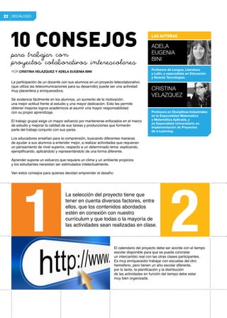 El calendario del proyecto debe ser acorde con el tiempo
escolar disponible para que se pueda concretar
un intercambio real con las otras clases participantes.
Es muy enriquecedor trabajar con escuelas del otro
hemisferio, pero tienen un año escolar diferente,
por lo tanto, la planificación y la distribución
de las actividades en función del tiempo debe estar
muy bien organizada.
La selección del proyecto tiene que
tener en cuenta diversos factores, entre
ellos, que los contenidos abordados
estén en conexión con nuestro
currículum y que todas o la mayoría de
las actividades sean realizadas en clase.
La participación de un docente con sus alumnos en un proyecto telecolaborativo
(que utiliza las telecomunicaciones para su desarrollo) puede ser una actividad
muy placentera y enriquecedora.
Se evidencia fácilmente en los alumnos, un aumento de la motivación,
una mejor actitud frente al estudio y una mayor dedicación. Esto les permite
obtener mejores logros académicos al asumir una mayor responsabilidad
con su propio aprendizaje.
El trabajo grupal exige un mayor esfuerzo por mantenerse enfocados en el marco
de estudio y mejorar la calidad de sus tareas y producciones que formarán
parte del trabajo conjunto con sus pares.
Los educadores enseñan para la comprensión, buscando diferentes maneras
de ayudar a sus alumnos a entender mejor, a realizar actividades que requieran
un pensamiento de nivel superior, respecto a un determinado tema: explicando,
ejemplificando, aplicándolo y representándolo de una forma diferente.
Aprender supone un esfuerzo que requiere un clima y un ambiente propicios
y los estudiantes necesitan ser estimulados intelectualmente.
Van estos consejos para quienes decidan emprender el desafío:
DECÁLOGO22
para trabajar con
proyectos colaborativos interescolares
POR CRISTINA VELÁZQUEZ Y ADELA EUGENIA BINI
1 2
LAS AUTORAS
Adela
Eugenia
Bini
Profesora de Lengua, Literatura
y Latín, y especialista en Educación
y Nuevas Tecnologías.
CRISTINA
VELAZQUEZ
Profesora en Disciplinas Industriales
en la Especialidad Matemática
y Matemática Aplicada, y
es Especialista Universitario en
Implementación de Proyectos
de e-Learning.
10 CONSEJOS
 