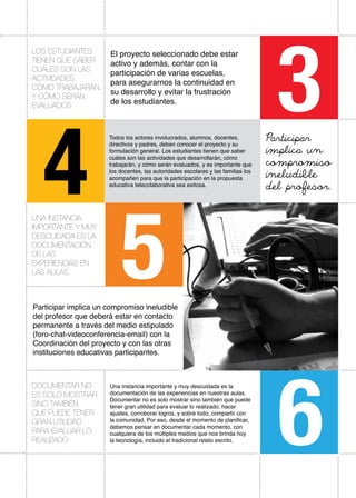 Participar implica un compromiso ineludible
del profesor que deberá estar en contacto
permanente a través del medio estipulado
(foro-chat-videoconferencia-email) con la
Coordinación del proyecto y con las otras
instituciones educativas participantes.
Una instancia importante y muy descuidada es la
documentación de las experiencias en nuestras aulas.
Documentar no es solo mostrar sino también que puede
tener gran utilidad para evaluar lo realizado, hacer
ajustes, corroborar logros, y sobre todo, compartir con
la comunidad. Por eso, desde el momento de planificar,
debemos pensar en documentar cada momento, con
cualquiera de los múltiples medios que nos brinda hoy
la tecnología, incluido el tradicional relato escrito.
Documentar no
es solo mostrar
sino también
que puede tener
gran utilidad
para evaluar lo
realizado.
3
4
5
6
Todos los actores involucrados, alumnos, docentes,
directivos y padres, deben conocer el proyecto y su
formulación general. Los estudiantes tienen que saber
cuáles son las actividades que desarrollarán, cómo
trabajarán, y cómo serán evaluados, y es importante que
los docentes, las autoridades escolares y las familias los
acompañen para que la participación en la propuesta
educativa telecolaborativa sea exitosa.
Los estudiantes
tienen que saber
cuáles son las
actividades,
cómo trabajarán,
y cómo serán
evaluados
El proyecto seleccionado debe estar
activo y además, contar con la
participación de varias escuelas,
para asegurarnos la continuidad en
su desarrollo y evitar la frustración
de los estudiantes.
Participar
implica un
compromiso
ineludible
del profesor.
UNA INSTANCIA
IMPORTANTE Y MUY
DESCUIDADA es la
documentación
de las
experiencias en
las aulas.
 