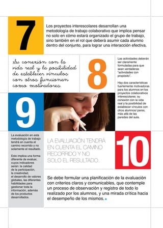 7
Los proyectos interescolares desarrollan una
metodología de trabajo colaborativo que implica pensar
no solo en cómo estará organizado el grupo de trabajo,
sino también en el rol que deberá asumir cada alumno
dentro del conjunto, para lograr una interacción efectiva.
8
Su conexión con la
vida real y la posibilidad
de establecer vínculos
con otros funcionan
como motivadores.
Las actividades deberán
ser claramente
formuladas para que
sean verdaderas
“actividades con
propósito”.
Hay dos características
fuertemente motivadoras
para los alumnos en los
proyectos colaborativos
interescolares: su
conexión con la vida
real y la posibilidad de
establecer vínculos con
otros alumnos/ pares,
más allá de las
paredes del aula.
9La evaluación en esta
metodología de trabajo
tendrá en cuenta el
camino recorrido y no
solamente el resultado.
Esto implica una forma
diferente de evaluar,
cuyos indicadores
serán: la calidad
de la participación,
la creatividad,
el desarrollo de valores
globales, las diferentes
habilidades para
gestionar toda la
información, además
de los productos
desarrollados.
Se debe formular una planificación de la evaluación
con criterios claros y comunicables, que contemple
un proceso de observación y registro de todo lo
realizado por los alumnos, y una mirada crítica hacia
el desempeño de los mismos.
10
La evaluacióN tendrá
en cuenta el camino
recorrido y no
solO el resultado.
 