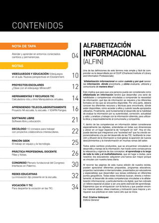 NOTA DE TAPA
Contenidos
Atender y aprender en entornos conectados:
cambios y permanencias. 04
NOTAS
Una de las definiciones de este término más simple y fácil de com-
prender es la desarrollada por el CILIP (Chartered Institute of Library
and Information Professionals):
“Alfabetización informacional es saber cuándo y por qué necesi-
tas información, dónde encontrarla, y cómo evaluarla, utilizarla y
comunicarla de manera ética”.
Esto implica que para que una persona pueda ser considerada como
alfabetizada en información tendrá que desarrollar una serie de
habilidades o competencias vinculadas a comprender la necesidad
de información, qué tipo de información se requiere y los diferentes
formatos en los que se encuentra disponible. Por otra parte, deberá
conocer los diferentes recursos y técnicas para encontrarla, dónde
están disponibles, cómo acceder a ellos y cuándo resulta apropiados
utilizarlos. Finalmente, será fundamental el desarrollo de la habilidad
de evaluar la información por su autenticidad, corrección, actualidad
y valor, y analizar y trabajar con la información obtenida, para utilizar-
la ética y responsablemente al comunicarla y compartirla.
Y, dentro de las competencias en información deben considerarse
especialmente las digitales, entenderlas en todas sus dimensiones
y ubicar en un lugar especial la de “compartir en red". Hoy en día,
puede decirse que integramos una “sociedad red” que ha crecido ex-
ponencialmente a la par del desarrollo de las TIC, facilitando la crea-
ción y difusión de la información a nivel global, la aparición de nuevos
descubrimientos y la transformación en muchas ramas del saber.
Todos estos cambios producidos, que se encuentran vinculados al
desarrollo y manejo de la información, han traído como consecuencia
la relevancia y vigencia de dos conceptos: el aprendizaje a lo largo
de toda la vida y el multialfabetismo, que sin lugar a dudas, para
nosotros -los educadores- adquieren una fuerza aún mayor porque
se vinculan con nuestra tarea diaria.
Al recorrer las páginas de esta nueva edición de nuestra revista,
pueden apreciarse diferentes propuestas, programas educativos,
proyectos nacionales e internacionales, presentados por educadores
y especialistas que desarrollan sus tareas cotidianas en diferentes
puntos geográficos. Todas estas iniciativas buscan, directa o indirec-
tamente, el desarrollo de estas competencias vinculadas a la alfabe-
tización informacional, y particularmente a la digital, que han cobrado
un relieve especial al pasar a ser una parte esencial del aprendizaje.
Esperamos que se enriquezcan con la lectura y que puedan encon-
trar material valioso, ideas creativas y motivación para mejorar y en-
riquecer sus prácticas en este nuevo año que se inicia.
Prof. Cristina Velázquez
Editora General
VIDEOJUEGOS Y EDUCACIÓN Videojuegos
en el aula. Nuevas perspectivas en Edutainment. 10
PROYECTOS ESCOLARES
¿Clase con el videojuego Minecraft? 12
14
SOFTWARE LIBRE
Software libre y educación. 21
22
RINCÓN GEEK
El trabajo en equipo y la tecnología. 25
PRÁCTICA PROFESIONAL DOCENTE
Filias y fobias. 26
CONGRESO Plenario fundacional del Congreso
Interfaces en Palermo. 30
REDES EDUCATIVAS
La innovación dijo presente en la escuela. 32
VOCACIÓN Y TIC
Para despertar la vocación en las TIC. 34
DECÁLOGO 10 consejos para trabajar
con proyectos colaborativos interescolares.
HERRAMIENTAS Y RECURSOS TIC
Calculadora rota y otros Manipulativos virtuales.
APRENDIENDO TELECOLABORATIVAMENTE
Proyecto Mi escuela, tu escuela. // iEARN Pangea. 16
ALFABETIZACIÓN
INFORMACIONAL
(ALFIN)
 