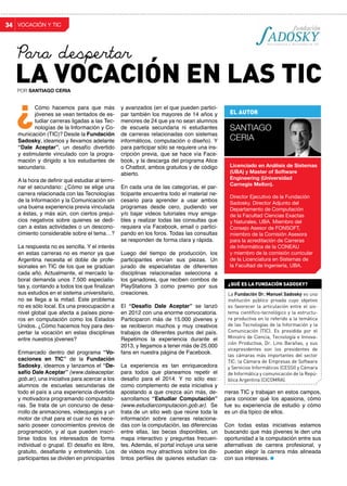 VOCACIÓN Y TIC34
y avanzados (en el que pueden partici-
par también los mayores de 14 años y
menores de 24 que ya no sean alumnos
de escuela secundaria ni estudiantes
de carreras relacionadas con sistemas
informáticos, computación o diseño). Y
para participar sólo se requiere una ins-
cripción previa, que se hace vía Face-
book, y la descarga del programa Alice
o Chatbot, ambos gratuitos y de código
abierto.
En cada una de las categorías, el par-
ticipante encuentra todo el material ne-
cesario para aprender a usar ambos
programas desde cero, pudiendo ver
y/o bajar videos tutoriales muy amiga-
bles y realizar todas las consultas que
requiera vía Facebook, email o partici-
pando en los foros. Todas las consultas
se responden de forma clara y rápida.
Luego del tiempo de producción, los
participantes envían sus piezas. Un
jurado de especialistas de diferentes
disciplinas relacionadas selecciona a
los ganadores, que reciben combos de
PlayStations 3 como premio por sus
creaciones.
El “Desafío Dale Aceptar” se lanzó
en 2012 con una enorme convocatoria.
Participaron más de 15.000 jóvenes y
se recibieron muchos y muy creativos
trabajos de diferentes puntos del país.
Repetimos la experiencia durante el
2013, y llegamos a tener más de 25.000
fans en nuestra página de Facebook.
La experiencia es tan enriquecedora
para todos que planeamos repetir el
desafío para el 2014. Y no sólo eso:
como complemento de esta iniciativa y
apostando a que crezca aún más, de-
sarrollamos “Estudiar Computación”
(www.estudiarcomputacion.gob.ar). Se
trata de un sitio web que reúne toda la
información sobre carreras relaciona-
das con la computación, las diferencias
entre ellas, las becas disponibles, un
mapa interactivo y preguntas frecuen-
tes. Además, el portal incluye una serie
de videos muy atractivos sobre los dis-
tintos perfiles de quienes estudian ca-
Cómo hacemos para que más
jóvenes se vean tentados de es-
tudiar carreras ligadas a las Tec-
nologías de la Información y Co-
municación (TIC)? Desde la Fundación
Sadosky, ideamos y llevamos adelante
“Dale Aceptar”, un desafío divertido
y estimulante vinculado con la progra-
mación y dirigido a los estudiantes de
secundario.
A la hora de definir qué estudiar al termi-
nar el secundario: ¿Cómo se elige una
carrera relacionada con las Tecnologías
de la Información y la Comunicación sin
una buena experiencia previa vinculada
a éstas, y más aún, con ciertos prejui-
cios negativos sobre quienes se dedi-
can a estas actividades o un descono-
cimiento considerable sobre el tema…?
La respuesta no es sencilla. Y el interés
en estas carreras no es menor ya que
Argentina necesita el doble de profe-
sionales en TIC de los que se gradúan
cada año. Actualmente, el mercado la-
boral demanda unos 7.500 especialis-
tas y, contando a todos los que finalizan
sus estudios en el sistema universitario,
no se llega a la mitad. Este problema
no es sólo local. Es una preocupación a
nivel global que afecta a países pione-
ros en computación como los Estados
Unidos. ¿Cómo hacemos hoy para des-
pertar la vocación en estas disciplinas
entre nuestros jóvenes?
Enmarcado dentro del programa “Vo-
caciones en TIC” de la Fundación
Sadosky, ideamos y lanzamos el “De-
safío Dale Aceptar” (www.daleaceptar.
gob.ar), una iniciativa para acercar a los
alumnos de escuelas secundarias de
todo el país a una experiencia divertida
y motivadora programando computado-
ras. Se trata de un concurso de desa-
rrollo de animaciones, videojuegos y un
motor de chat para el cual no es nece-
sario poseer conocimientos previos de
programación, y al que pueden inscri-
birse todos los interesados de forma
individual o grupal. El desafío es libre,
gratuito, desafiante y entretenido. Los
participantes se dividen en principiantes
¿
rreras TIC y trabajan en estos campos,
para conocer qué los apasiona, cómo
fue su experiencia de estudio y cómo
es un día típico de ellos.
Con todas estas iniciativas estamos
buscando que más jóvenes le den una
oportunidad a la computación entre sus
alternativas de carrera profesional, y
puedan elegir la carrera más alineada
con sus intereses.
EL AUTOR
SANTIAGO
CERIA
Licenciado en Análisis de Sistemas
(UBA) y Master of Software
Engineering (Universidad
Carnegie Mellon).
Director Ejecutivo de la Fundación
Sadosky. Director Adjunto del
Departamento de Computación
de la Facultad Ciencias Exactas
y Naturales, UBA. Miembro del
Consejo Asesor de FONSOFT,
miembro de la Comisión Asesora
para la acreditación de Carreras
de Informática de la CONEAU
y miembro de la comisión curricular
de la Licenciatura en Sistemas de
la Facultad de Ingeniería, UBA.
La Fundación Dr. Manuel Sadosky es una
institución público privada cuyo objetivo
es favorecer la articulación entre el sis-
tema científico-tecnológico y la estructu-
ra productiva en lo referido a la temática
de las Tecnologías de la Información y la
Comunicación (TIC). Es presidida por el
Ministro de Ciencia, Tecnología e Innova-
ción Productiva, Dr. Lino Barañao, y sus
vicepresidentes son los presidentes de
las cámaras más importantes del sector
TIC: la Cámara de Empresas de Software
y Servicios Informáticos (CESSI) y Cámara
de Informática y comunicación de la Repú-
blica Argentina (CICOMRA).
¿QUÉ ES LA FUNDACIón sadosky?
LA VOCACIÓN EN LAS TICPOR SANTIAGO CERIA
Para despertar
 