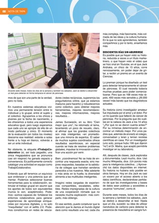 NOTA DE TAPA08
mos de que son una parte de la verdad,
pero no toda.
En nuestros sistemas educativos vivi-
mos una permanente tensión entre lo
individual y lo grupal, entre el sujeto y
el colectivo. Agrupamos a los chicos y
jóvenes por la fecha de nacimiento, y
les ofrecemos a todos una experiencia
educativa igual, pero luego esperamos
que cada uno se apropie de ella de un
modo particular y único. El momento
de la evaluación (en todos los niveles)
descarna esa realidad: estarás a solas
frente a tu hoja en blanco, volverás a
ser un ente individual.
No obstante, la etiqueta #TrabajoCo-
laborativo (sí, así todo pegadito, una
única megapalabra que se pronuncia
casi sin respirar) ha ganado espacio y
conveniencia. Es políticamente correcto
catalogar una actividad en equipo como
TrabajoColaborativo.
Entiendo que allí tenemos un equívoco
que enderezar y una potencia que ali-
mentar. Podemos seleccionar buenas
herramientas para la colaboración, es-
timular el trabajo grupal sin asumir que
los aportes de todos son equivalentes
(nunca lo son, aceptémoslo). Pode-
mos –somos capaces de- fortalecer los
entornos colaborativos para generar
experiencias de aprendizaje enrique-
cidas por recursos digitales, y no solo
“maquilladas” con el sellito 2.0. Pode-
mos constituirnos en redes de educa-
dores (redes recíprocas, superemos los
preguntatorios online, que ya estamos
maduros para hacerlo) y robustecernos
como colectivo, para obtener mejores
herramientas, mejores recomendacio-
nes, mejores informaciones, mejores
resultados…
James Surowiecki, en su libro “Cien
mejor que uno”, ha retomado el tema,
levantando un poco de revuelo, claro,
al afirmar que los grandes colectivos
son más inteligentes –en promedio-
que una minoría de expertos. El saber
de muchos sujetos coordinados ofrece
resultados asombrosos, en especial
cuando se trata de resolver problemas
globales, impulsar la innovación o plani-
ficar una acción por venir.
Bien: ¡coordinemos! No se trata de en-
contrar una respuesta exacta, sino me-
jores respuestas, basadas en la sabidu-
ría de colegas que transitan senderos
parecidos a los nuestros. Más adelante
o más atrás en la huella; la diversidad
alimenta a las multitudes inteligentes.
Imagino redes cargadas de experien-
cias compartibles, escalables, edita-
bles. Redes impregnadas de la cultura
de una cooperación nómade que no
necesita mucha explicación: más com-
parto, más obtengo.
En ese sentido, puedo conjeturar que la
atención que le damos al mundo digital
dará como resultado una red, cada día
más compleja, más fascinante, más col-
mada de las ideas y la cultura humana.
En la que no solo aprendemos, también
compartimos y por lo tanto, enseñamos
más.
Doscientos días sin aburrirse
Es posible que ya hayan visto su histo-
ria, reducida a veces a un título marke-
tinero, o que hayan visto el video que
se hizo viral en Youtube, en el que Jack
Andraka, un chico de 15 años, corre
nerviosamente, sin poder dejar de gri-
tar, a recibir un premio en un evento de
Ciencias.
Lo premian porque ha diseñado un test
para detectar tempranamente el cáncer
de páncreas. El cual necesita todavía
muchas pruebas para poder comercia-
lizarse. Pero que es 168 veces más rá-
pido, 400 veces más sensible y ¡26.000
veces! más barato que los diagnósticos
actuales.
Su historia como investigador amateur
fue impulsada por el amor y el dolor. Por
un tío querido que falleció de cáncer de
páncreas. Por la pregunta que dio vuel-
tas en la cabeza de Jack a los 14 años
“¿Por qué no se dieron cuenta antes?”
Por su inmensa determinación de en-
contrar un método mejor. Por unos pa-
dres que, además de enviarlo al colegio,
conversaban y leían y tenían revistas
científicas en casa. Por un investigador
(uno solo, porque hubo 199 que dijeron
“no”) el Dr. Maitra, que aceptó permitirle
investigar en su laboratorio.
Allí, después de clases, Jack exploraba
y documentaba. Leyó mucho, dice. Usó
mucho Wikipedia, dice. (Un poroto más
para la inteligencia colectiva…) Aprove-
chó los datos disponibles en internet.
Su historia no hubiera sido posible en
otros tiempos. Hoy en día Jack es casi
un vocero por el acceso abierto a los
datos científicos, declarándose partida-
rio de que las investigaciones y bases
de datos sean públicas y accesibles a
usuarios “comunes”, como él.
Durante siete meses, todos los días de
la semana y también los sábados, Jack
se dedicó a desarrollar el test. Hasta
que un día, sucedió: su idea de utilizar
nanotubos de carbono para detectar la
presencia de mesotelina en sangre fun-
Durante siete meses, todos los días de la semana y también los sábados, Jack se dedicó a desarrollar
un test para detectar en forma temprana el cáncer de páncreas.
 