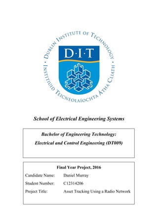 School of Electrical Engineering Systems
Final Year Project, 2016
Candidate Name: Daniel Murray
Student Number: C12314206
Project Title: Asset Tracking Using a Radio Network
Bachelor of Engineering Technology:
Electrical and Control Engineering (DT009)
 
