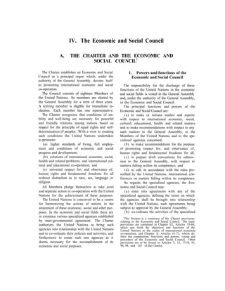IV. The Economic and Social Council
A. THE CHARTER AND THE ECONOMIC AND
SOCIAL COUNCIL1
The Charter establishes an Economic and Social
Council as a principal organ which, under the
authority of the General Assembly, devotes itself
to. promoting international economic and social
co-operation.
The Council consists of eighteen Members of
the United Nations. Its members are elected by
the General Assembly for a term of three years.
A retiring member is eligible for immediate re-
election. Each member has one representative.
The Charter recognizes that conditions of sta-
bility and well-being are necessary for peaceful
and friendly relations among nations based on
respect for the principle of equal rights and self-
determination of peoples. With a view to creating
such conditions the United Nations undertakes
to promote:
(a) higher standards of living, full employ-
ment and conditions of economic and social
progress and development;
(b) solutions of international economic, social,
health and related problems; and international cul-
tural and educational co-operation; and
(c) universal respect for, and observance of,
human rights and fundamental freedoms for all
without distinction as to race, sex, language or
religion.
All Members pledge themselves to take joint
and separate action in co-operation with the United
Nations for the achievement of these purposes.
The United Nations is conceived to be a centre
for harmonizing the actions of nations in the
attainment of these economic, social and other pur-
poses. In the economic and social fields there are
in existence various specialized agencies established
by inter-governmental agreement. The Charter
authorizes the United Nations to bring such
agencies into relationship with the United Nations
and to co-ordinate their policies and activities, and
furthermore to create such new agencies as it
deems necessary for the accomplishment of its
economic and social purposes.
1. Powers and functions of the
Economic and Social Council
The responsibility for the discharge of these
functions of the United Nations in the economic
and social fields is vested in the General Assembly
and, under the authority of the General Assembly,
in the Economic and Social Council.
The principal functions and powers of the
Economic and Social Council are:
(a) to make or initiate studies and reports
with respect to international economic, social,
cultural, educational, health and related matters
and to make recommendations with respect to any
such matters to the General Assembly, to the
Members of the United Nations and to the spe-
cialized agencies concerned;
(b) to make recommendations for the purpose
of promoting respect for, and observance of,
human rights and fundamental freedoms for all;
(c) to prepare draft conventions for submis-
sion to the General Assembly, with respect to
matters falling within its competence; and
(d) to call, in accordance with the rules pre-
scribed by the United Nations, international con-
ferences on matters falling within its competence.
As regards the specialized agencies, the Eco-
nomic and Social Council may:
(a) enter into agreements with any of the
specialized agencies, defining the terms on which
the agencies shall be brought into relationship
with the United Nations, such agreements being
subject to approval by the General Assembly;
(b) co-ordinate the activities of the specialized
relating to the Economic and Social Council. The main
provisions are contained in Chapter IX, Articles 55-60,
which sets forth the objectives and functions of the
United Nations in the realm of international economic
co-operation, and Chapter X, Articles 61-72, which de-
fines the composition, functions and powers, voting and
procedure of the Economic and Social Council. Other
provisions are to be found in Articles 7, 15, 17-18, 91,
96, 98, and 101 of the Charter.
This Section is a summary of the Charter provisions
1
 