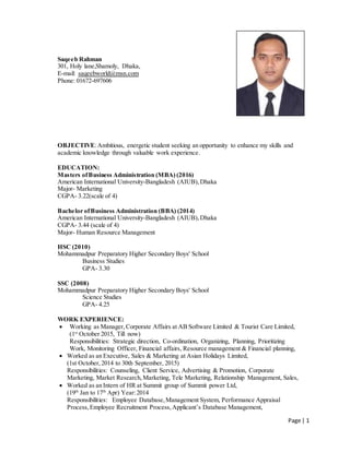 Page | 1
Saqeeb Rahman
301, Holy lane,Shamoly, Dhaka,
E-mail: saqeebworld@msn.com
Phone: 01672-697606
OBJECTIVE:Ambitious, energetic student seeking an opportunity to enhance my skills and
academic knowledge through valuable work experience.
EDUCATION:
Masters ofBusiness Administration (MBA) (2016)
American International University-Bangladesh (AIUB),Dhaka
Major- Marketing
CGPA- 3.22(scale of 4)
Bachelor ofBusiness Administration (BBA) (2014)
American International University-Bangladesh (AIUB),Dhaka
CGPA- 3.44 (scale of 4)
Major- Human Resource Management
HSC (2010)
Mohammadpur Preparatory Higher Secondary Boys' School
Business Studies
GPA- 3.30
SSC (2008)
Mohammadpur Preparatory Higher Secondary Boys' School
Science Studies
GPA- 4.25
WORK EXPERIENCE:
 Working as Manager,Corporate Affairs at AB Software Limited & Tourist Care Limited,
(1st
October 2015, Till now)
Responsibilities: Strategic direction, Co-ordination, Organizing, Planning, Prioritizing
Work, Monitoring Officer, Financial affairs, Resource management & Financial planning,
 Worked as an Executive, Sales & Marketing at Asian Holidays Limited,
(1st October,2014 to 30th September, 2015)
Responsibilities: Counseling, Client Service, Advertising & Promotion, Corporate
Marketing, Market Research,Marketing, Tele Marketing, Relationship Management, Sales,
 Worked as an Intern of HR at Summit group of Summit power Ltd,
(19th
Jan to 17th
Apr) Year:2014
Responsibilities: Employee Database,Management System, Performance Appraisal
Process, Employee Recruitment Process,Applicant’s Database Management,
 
