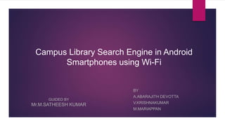 Campus Library Search Engine in Android
Smartphones using Wi-Fi
BY
A.ABARAJITH DEVOTTA
V.KRISHNAKUMAR
M.MARIAPPAN
GUIDED BY
Mr.M.SATHEESH KUMAR
 