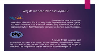 Why do we need PHP and MySQL?
A database is a place where we can
store a lot of information. SQL is a pretty simple language to save, retrieve, update,
and delete information from a database very efficiently. For example, our Android
application may have 100,000 users and each user has their own custom homepage.
A remote MySQL database can’t
communicate with each other directly without it being an incredibly tedious process.
We don’t want to play charades if we don’t have to, so instead, we will get an
interpreter. This interpreter will be PHP. PHP will do all of the talking for us.
 