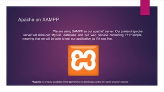 Apache on XAMPP
We are using XAMPP as our apache* server. Our pretend apache
server will store our MySQL database and our web service containing PHP scripts,
meaning that we will be able to test our application as if it was live.
*Apache is a freely available Web server that is distributed under an "open source" license
 
