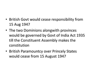 • British Govt would cease responsibility from
15 Aug 1947
• The two Dominions alongwith provinces
would be governed by Govt of India Act 1935
till the Constituent Assembly makes the
constitution
• British Paramountcy over Princely States
would cease from 15 August 1947
 