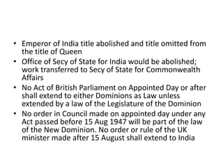 • Emperor of India title abolished and title omitted from
the title of Queen
• Office of Secy of State for India would be abolished;
work transferred to Secy of State for Commonwealth
Affairs
• No Act of British Parliament on Appointed Day or after
shall extend to either Dominions as Law unless
extended by a law of the Legislature of the Dominion
• No order in Council made on appointed day under any
Act passed before 15 Aug 1947 will be part of the law
of the New Dominion. No order or rule of the UK
minister made after 15 August shall extend to India
 