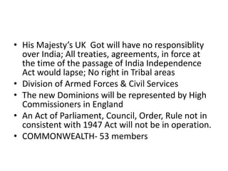 • His Majesty’s UK Got will have no responsiblity
over India; All treaties, agreements, in force at
the time of the passage of India Independence
Act would lapse; No right in Tribal areas
• Division of Armed Forces & Civil Services
• The new Dominions will be represented by High
Commissioners in England
• An Act of Parliament, Council, Order, Rule not in
consistent with 1947 Act will not be in operation.
• COMMONWEALTH- 53 members
 