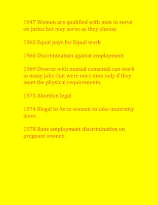 1947 Women are qualified with men to serve
on juries but may serve as they choose
1963 Equal pays for Equal work
1964 Discrimination against employment
1969 Divorce with mutual consent& can work
in many jobs that were once men only if they
meet the physical requirements.
1973 Abortion legal
1974 Illegal to force women to take maternity
leave
1978 Bans employment discrimination on
pregnant women
 