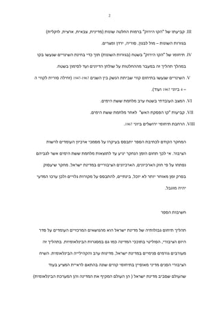 ‫2‬



      ‫‪ .III‬קביעתו של "הקו הירוק" ברמות החלטה שונות )מדינית, צבאית, ארצית, לוקלית(‬

                                  ‫בגזרות השונות – מול לבנון, סוריה, ירדן ומצרים.‬

 ‫‪ .IV‬תיחומו של "הקו הירוק" בשטח )בגזרות השונות( תוך כדי בחינת השינויים שנעשו בקו‬

           ‫במהלך תהליך זה במעבר מההחלטות על שולחן הדיונים ועד לסימון בשטח.‬

‫‪ .V‬השינויים שנעשו בתיחום קווי שביתת הנשק בין השנים 7691-7491 )זחילה סורית לקווי ה‬

                                                             ‫– 4 ביוני 7691 ועוד(.‬

                                  ‫‪ .VI‬המצב העובדתי בשטח ערב מלחמת ששת הימים.‬

                            ‫‪ .VII‬קביעות "קו הפסקת האש" לאחר מלחמת ששת הימים.‬

                                              ‫‪ .VIII‬הרחבת תיחומי ירושלים ביוני 7691.‬



      ‫המחקר הקודם לכתיבת הספר יתבסס בעיקרו על מסמכי ארכיון העומדים לרשות‬

 ‫הציבור. אי לכך תחום הזמן הנחקר יגיע עד לתוצאות מלחמת ששת הימים אשר לגביהם‬

    ‫נפתחו על פי חוק הארכיונים, הארכיונים הציבוריים במדינת ישראל. מחקר שיעסוק‬

 ‫בפרק זמן מאוחר יותר לא יוכל, בינתיים, להתבסס על מקורות גלויים ולכן ערכו המדעי‬

                                                                     ‫יהיה מוגבל.‬




                                                                  ‫חשיבות הספר‬



  ‫תהליך תיחום גבולותיה של מדינת ישראל הוא מהנושאים המרכזיים העומדים על סדר‬

    ‫היום הציבורי, הפוליטי בתוככי המדינה כמו גם במסגרות הבינלאומיות. בתהליך זה‬

  ‫מעורבים גורמים פנימיים במדינת ישראל, מדינות ערב והקהילייה הבינלאומית. השיח‬

       ‫הציבורי הפנים מדיני מאופיין בתיחומי קווים שונה בהתאם לראיית המציע בעוד‬

‫שהעולם שסביב מדינת ישראל ) הן העולם המקיף את המדינה והן המערכת הבינלאומית(‬
 