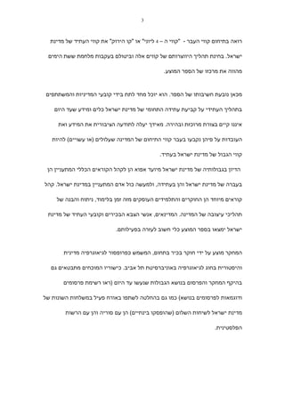 ‫3‬



  ‫רואה בתיחום קווי העבר - "קווי ה – 4 ליוני" או "קו הירוק" את קווי העתיד של מדינת‬

 ‫ישראל. בחינת תהליך היווצרותם של קווים אלה וביטולם בעקבות מלחמת ששת הימים‬

                                                ‫מהווה את מרכזו של הספר המוצע.‬



‫מכאן נובעת חשיבותו של הספר. הוא יוכל מחד לתת בידי קובעי המדיניות והמשתתפים‬

    ‫בתהליך העתידי על קביעת עתידה התחומי של מדינת ישראל כלים ומידע שעד היום‬

     ‫איננו קיים בצורת מרוכזת ובהירה. מאידך יעלה לתודעה הציבורית את המידע ואת‬

   ‫העובדות על פיהן נקבעו בעבר קווי התיחום של המדינה שעלולים )או עשויים( להיות‬

                                               ‫קווי הגבול של מדינת ישראל בעתיד.‬

 ‫הדיון בגבולותיה של מדינת ישראל מיועד אפוא הן לקהל הקוראים הכללי המתעניין הן‬

‫בעברה של מדינת ישראל והן בעתידה, ולמעשה כול אדם המתעניין במדינת ישראל. קהל‬

    ‫קוראים מיוחד הן החוקרים והתלמידים העוסקים מזה זמן בלימוד, ניתוח והבנה של‬

 ‫תהליכי עיצובה של המדינה. המדינאים, אנשי הצבא הבכירים וקובעי העתיד של מדינת‬

                             ‫ישראל ימצאו בספר המוצע כלי חשוב לעזרה בפעילותם.‬



       ‫המחקר מוצע על ידי חוקר בכיר בתחום, המשמש כפרופסור לגיאוגרפיה מדינית‬

  ‫והיסטורית בחוג לגיאוגרפיה באוניברסיטת תל אביב. כישוריו המוכחים מתבטאים גם‬

       ‫בהיקף המחקר והפרסום בנושא הגבולות שנעשו עד היום )ראו רשימת פרסומים‬

‫ודוגמאות לפרסומים בנושא( כמו גם בהחלטה לשתפו באורח פעיל במשלחות השונות של‬

        ‫מדינת ישראל לשיחות השלום )שהופסקו בינתיים( הן עם סוריה והן עם הרשות‬

                                                                     ‫הפלסטינית.‬
 