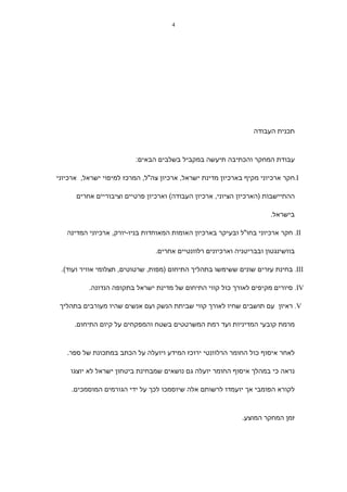 ‫4‬




                                                                 ‫תכנית העבודה‬



                          ‫עבודת המחקר והכתיבה תיעשה במקביל בשלבים הבאים:‬

‫‪.I‬חקר ארכיוני מקיף בארכיון מדינת ישראל, ארכיון צה"ל, המרכז למיפוי ישראל, ארכיוני‬

      ‫ההתיישבות )הארכיון הציוני, ארכיון העבודה( וארכיון פרטיים וציבוריים אחרים‬

                                                                      ‫בישראל.‬

   ‫‪ .II‬חקר ארכיוני בחו"ל ובעיקר בארכיון האומות המאוחדות בניו-יורק, ארכיוני המדינה‬

                                ‫בוושינגטון ובבריטניה וארכיונים רלוונטיים אחרים.‬

 ‫‪ .III‬בחינת עזרים שונים ששימשו בתהליך התיחום )מפות, שרטוטים, תצלומי אוויר ועוד(.‬

          ‫‪ .IV‬סיורים מקיפים לאורך כול קווי התיחום של מדינת ישראל בתקופה הנדונה.‬

 ‫‪ .V‬ראיון עם תושבים שחיו לאורך קווי שביתת הנשק ועם אנשים שהיו מעורבים בתהליך‬

      ‫מרמת קובעי המדיניות ועד רמת המשרטטים בשטח והמפקחים על קיום התיחום.‬



   ‫לאחר איסוף כול החומר הרלוונטי ירוכז המידע ויועלה על הכתב במתכונת של ספר.‬

    ‫נראה כי במהלך איסוף החומר יועלה גם נושאים שמבחינת ביטחון ישראל לא יוצגו‬

     ‫לקורא הפומבי אך יועמדו לרשותם אלה שיוסמכו לכך על ידי הגורמים המוסמכים.‬



                                                             ‫זמן המחקר המוצע.‬
 