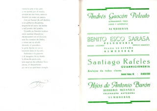 cantó la ¡ota a las siete
y me partió por el medio,
porque en esa hora, entavía
dormía yo como un penco.
Con un humor de mil diablos
y un geñecico de perros,
enganché al carro las muías
y salí presto del pueblo.
Cuando ya llevaba andaus
unos cuantos kilómetros,'
me encontré con el Gacinto
que iba camino de Utebo,
y como me se olvidó
decíselo al posadero,
le grité dende mi carro
sacando bien el tozuelo:
Acércate a la posada
y al zangaño de su dueño
le dices de parte mía,
que aquí en las alforjas llevo
parau, el despertador
pa ver si es que tiene arreglo.
Andrés Qascón ^eleato
ULTRAMARINOS FINOS
LANAS Y ALPARGATAS
AL M IIII ER A l
BHJNJTO SSCO SARASA
P E L U Q U E R I A
MASAJE - LOCIONES SERVICIO ESMERADO
P L A Z A D E E S P A Ñ A
A L M U D E B A R
5 a n t i a
Atalajes de todas
^íjos de Antonio ^arón
HERRERIA MECANICA
S O L D A D U R A A U T O G E N A
o R a f e l e s
G U A R N I C I O N E R I A
clases
General Franco, 90 HLMUDIBHR
A L M U D E R A R
 