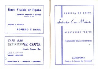 Banco Vitalicio de España
COMPAÑIA ANONIMA DE SEGUROS
FUNDADA EN 1880
Delegados en Almiulébar-.
ROMERO ¥ BOMA
CAFE = BAR
RESTAURANTES COTO»
Antonio Baquer M u r
C A F E Y L I C O R E S
APERITIVOS DE TODAS CLASES
SERVICIO ESMERADO
General Franco, 67 - Teléfono 28 - ALMUDEBAR
F A B R I C A D E Y E S O S
vadct (^na ^/¡/Laltada
A P A R T A D E R O P R O P I O
PRODUCCION MIL SACOS DIARIOS
ALMUDEBAR
Frente a la Estación del Ferrocarril
 