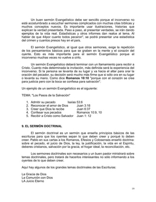 Un buen sermón Evangelístico debe ser sencillo porque el inconverso no
está acostumbrado a escuchar sermones complicados con muchas citas bíblicas y
muchos conceptos nuevos. Es importante usar ilustraciones, historias que
explican la verdad presentada. Paso a paso, al presentar verdades, se irán dando
ejemplos de la vida real. Estadísticas y otros informes dan realce al tema. Al
hablar de que 44por cuanto todos pecaron", se podrá presentar una estadística
del crimen y cuantos presos hay en el país.
El sermón Evangelístico, al igual que otros sermones, exige la repetición
de los pensamientos básicos para que se graben en la mente y el corazón del
oyente. Esto es más importante para el sermón Evangelístico porque el
inconverso muchas veces no vuelve a oírlo.
Un sermón Evangelístico deberá terminar con un llamamiento para recibir a
Cristo. Cuanto más determinada la invitación, más definida será la experiencia del
inconverso. Si la persona se levanta de su lugar y va hacia el altar para orar la
oración del pecador, su decisión será mucho más firme que si sólo ora en su lugar
o levanta su mano. Como dice Romanos 10:10 "porque con el corazón se cree
para justicia pero con la boca se confiesa para salvación".
Un ejemplo de un sermón Evangelístico es el siguiente:
TEMA: "Los Pasos de la Salvación"
1.
2.
3.
4.
5.

Admitir su pecado
Isaías 53:6
Reconocer el amor de Dios
Juan 3:16
Creer que Dios le recibe
Juan 6:37
Confesar sus pecados
Romanos 10:9, 10
Recibir a Cristo como Salvador Juan 1: 12

9. EL SERMÓN DOCTRINAL
El sermón doctrinal es un sermón que enseña principios básicos de las
escrituras para que los oyentes sepan lo que deben creer y porqué lo deben
creer. Pablo en sus cartas a los Romanos, Efesios y Colosenses enseñó doctrina:
sobre el pecado, el juicio de Dios, la ley, la justificación, la vida en el Espíritu,
deberes cristianos, salvación por la gracia, el hogar ideal, la reconciliación, etc.
Los sermones doctrinales son necesarios y un buen pastor ministrará sobre
temas doctrinales, pero tratará de hacerlos interesantes no sólo informando a los
oyentes de lo que deben creer.
Aquí hay algunos de los grandes temas doctrinales de las Escrituras:
La Gracia de Dios
La Comunión con Dios
LA Juicio Eterno
19

 