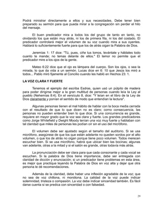 Podrá ministrar directamente a ellos y sus necesidades. Debe tener bien
preparado su sermón para que pueda mirar a la congregación sin perder el hilo
del mensaje.
El buen predicador mira a todos los del grupo de tanto en tanto, no
olvidando los que están muy atrás, ni los de primera fila, ni los del costado. El
predicador controlará mejor el volumen de su voz cuando mira a sus oyentes.
Hablará lo suficientemente fuerte para que los de atrás oigan la Palabra de Dios.
Jeremías 1: 17 dice: "Tú, pues, ciñe tus lomos, levántate y háblales todo
cuanto te mande; no temas delante de ellos." El temor no permite que el
predicador mire a los ojos de la gente.
Mateo 6:22 dice que el ojo es lámpara del cuerpo. Son los ojos, o sea la
mirada, lo que da vida a un sermón. Lucas dice en 6: 10 que Jesús los miró a
todos... Pablo miró fijamente al Concilio cuando les habló en Hechos 23: 1.
LA VOZ CLARA Y FUERTE
Tenemos el ejemplo del escriba Esdras, quien usó un púlpito de madera
para poder dirigirse mejor a la gran multitud de personas cuando leía la Ley al
pueblo (Nehemías 8:4). En el versículo 8, dice: "Y leían en el libro de la Ley de
Dios claramente y ponían el sentido de modo que entendían la lectura".
Algunas personas tienen el mal hábito de hablar con la boca media cerrada
con el resultado de que lo que dicen no es claro; corno consecuencia, las
personas no pueden entender bien lo que dice. Si una concurrencia es grande,
requiere en mayor grado que la voz sea clara y fuerte. Los grandes predicadores
como Jorge Whitefield y Dwight Moody tenían una voz muy fuerte y hablaban con
tal claridad que miles de personas les podían oír sin el uso del micrófono.
El volumen debe ser ajustado según el tamaño del auditorio. Si se usa
micrófono, asegúrese de que los que están adelante no queden sordos por el alto
volumen, o que los de atrás no oigan porque tiene poco volumen. Todos merecen
escuchar bien. Si se usa micrófono, habrá que ubicar bien las bocinas; algunas
van adelante, otras a la mitad y si el salón es grande, otras todavía más atrás.
La pronunciación debe ser clara para que cada consonante y cada vocal se
escuchen. Si la palabra de Dios tiene importancia, debe ser entregada con
claridad de dicción y enunciación; si un predicador tiene problemas en esta área,
es mejor que practique leyendo la Palabra de Dios en voz alta y dejar que otra
persona le dé recomendaciones.
Además de la claridad, debe haber una inflexión agradable de la voz; que
no sea de voz chillona, ni monótona. La calidad de la voz puede indicar
solemnidad, tristeza o compasión. La voz debe indicar sinceridad también. Es fácil
darse cuenta si se predica con sinceridad o con falsedad.

29

 