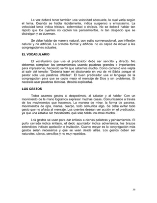 La voz deberá tener también una velocidad adecuada, la cual varía según
el tema. Cuando se habla rápidamente, indica suspenso y entusiasmo. La
velocidad lenta indica tristeza, solemnidad o énfasis. No se deberá hablar tan
rápido que los oyentes no capten los pensamientos, ni tan despacio que se
distraigan y se duerman.
Se debe hablar de manera natural, con estilo conversacional, con inflexión
natural y no artificial. La oratoria formal y artificial no es capaz de mover a las
congregaciones actuales.
EL VOCABULARIO
El vocabulario que usa el predicador debe ser sencillo y directo. No
debemos complicar los pensamientos usando palabras grandes e importantes
para impresionar, haciendo sentir que sabemos mucho. Como comentó una viejita
al salir del templo: "Debería traer mi diccionario en vez de mi Biblia porque el
pastor solo usa palabras difíciles". El buen predicador usa el lenguaje de la
congregación para que se capte mejor el mensaje de Dios y sin problemas. Si
necesita usar palabras técnicas, deberá explicarlas.
LOS GESTOS
Todos usamos gestos al despedimos, al saludar y al hablar. Con un
movimiento de la mano logramos expresar muchas cosas. Comunicamos a través
de los movimientos que hacemos. La manera de mirar, la forma de pararse,
movimientos de ojos, manos, cuerpo, todo comunica algo. Se debe evitar todo
gesto que no añada al mensaje. Los oyentes desean ver acción en el predicador,
ya que una estatua sin movimiento, que solo habla, no atrae mucho.
Los gestos se usan para dar énfasis a ciertas palabras y pensamientos. El
puño cerrado indica énfasis, el dedo apuntador indica advertencia, los brazos
extendidos indican apelación e invitación. Cuanto mayor es la congregación más
gestos serán necesarios y que se vean desde atrás. Los gestos deben ser
naturales, claros, sencillos y no muy repetidos.

30

 