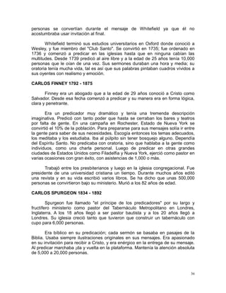 personas se convertían durante el mensaje de Whitefield ya que él no
acostumbraba usar invitación al final.
Whitefield terminó sus estudios universitarios en Oxford donde conoció a
Wesley, y fue miembro del "Club Santo". Se convirtió en 1735; fue ordenado en
1736 y comenzó a predicar en las iglesias hasta que en ninguna cabían las
multitudes. Desde 1739 predicó al aire libre y a la edad de 25 años tenía 10,000
personas que le oían de una vez. Sus sermones duraban una hora y media; su
oratoria tenía mucha vida, tal es así que sus palabras pintaban cuadros vívidos a
sus oyentes con realismo y emoción.
CARLOS FINNEY 1792 - 1875
Finney era un abogado que a la edad de 29 años conoció a Cristo como
Salvador. Desde esa fecha comenzó a predicar y su manera era en forma lógica,
clara y penetrante.
Era un predicador muy dramático y tenía una tremenda descripción
imaginativa. Predicó con tanto poder que hasta se cerraban los bares y teatros
por falta de gente. En una campaña en Rochester, Estado de Nueva York se
convirtió el 10% de la población. Para prepararse para sus mensajes solía ir entre
la gente para saber de sus necesidades. Escogía entonces los temas adecuados,
los meditaba y los estudiaba. Iba al púlpito sin tener bosquejo alguno. Dependía
del Espíritu Santo. No predicaba con oratoria, sino que hablaba a la gente como
individuos, como una charla personal. Luego de predicar en otras grandes
ciudades de Estados Unidos como Filadelfia y Nueva York, ejerció como pastor en
varias ocasiones con gran éxito, con asistencias de 1,000 o más.
Trabajó entre los presbiterianos y luego en la iglesia congregacional. Fue
presidente de una universidad cristiana un tiempo. Durante muchos años editó
una revista y en su vida escribió varios libros. Se ha dicho que unas 500,000
personas se convirtieron bajo su ministerio. Murió a los 82 años de edad.
CARLOS SPURGEON 1834 - 1892
Spurgeon fue llamado "el príncipe de los predicadores" por su largo y
fructífero ministerio como pastor del Tabernáculo Metropolitano en Londres,
Inglaterra. A los 18 años llegó a ser pastor bautista y a los 20 años llegó a
Londres. Su iglesia creció tanto que tuvieron que construir un tabernáculo con
cupo para 6,000 personas.
Era bíblico en su predicación; cada sermón se basaba en pasajes de la
Biblia. Usaba siempre ilustraciones originales en sus mensajes. Era apasionado
en su invitación para recibir a Cristo, y era enérgico en la entrega de su mensaje.
Al predicar marchaba ¡da y vuelta en la plataforma. Mantenía la atención absoluta
de 5,000 a 20,000 personas.

36

 