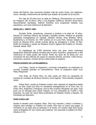dones del Espíritu. Sus reuniones duraban más de cuatro horas, con alabanza,
coros, mensaje y testimonios de sanidad que acaban de suceder en la reunión.
Por más de 25 años tuvo su sede en Pittsburg, Pennsylvania con reunión
de "milagros" allí, en Akron, Ohio, y Los Ángeles, California. Escribió varios libros
documentando sanidades. Kathryn Kuhlman tuvo programas radiales muy
populares y una serie extensa en la televisión.
OSVALDO J. SMITH 1889Osvaldo Smith, canadiense, comenzó a predicar a la edad de 18 años.
Estudió en institutos bíblicos de Canadá y Estados Unidos. Predicó en grandes
campañas evangelisticas en Canadá, Estados Unidos, Gran Bretaña, África,
Sudamérica y el Oriente. En 1957 predicó en el Luna Park, famoso estadio de
boxeo en Buenos Aires, dónde muchas almas se entregaron a Cristo. El Rev.
Smith fue fundador y pastor de People's Church (Iglesia del Pueblo) en Toronto,
Canadá, desde 1920.
La membrecía de 3,500 personas tenía una gran visión misionera
designando $300,000 dólares anuales para la obra misionera, sosteniendo a 350
misioneros en todas partes del mundo. Smith fue autor de 35 libros con una
circulación de dos millones de copias en sesenta idiomas. Escribió 1,200 himnos,
canciones y poesías, muchas de las cuales están en español.
PREDICADORES EN LATINOAMÉRICA
Luis Palau, nacido en Argentina y conocido evangelista, ha predicado en
muchas ciudades grandes en Latinoamérica. Tiene un programa radial "Luis
Palau Responde".
Yiye Ávila, de Puerto Rico, ha sido usado por Dios en campañas de
sanidad en ciudades de América Central y otros lugares. Tiene también programa
radial.
Felipe Saint, nacido en Estados Unidos, pero radicado en Argentina desde
1957, ha sido usado por Dios en campañas evangelisticas en el Cono Sur, en
Chile, Perú, Argentina y Paraguay. Usa el arte (cuadros dibujados con yeso -tiza)
junto con el mensaje para mayor impacto, en sus campañas de 10,000 o más
personas. Es autor de varios libros publicados en Estados Unidos y España. Ha
ministrado por televisión.
PARA CONCLUIR
Queda el desafío para nuestras vidas. Dios hoy necesita y llama a hombres y
mujeres para entregar su Palabra con poder. Pero hay un precio que pagar, el
ministerio no es lugar para el perezoso o el tímido. En nuestro siglo Dios busca
vasos entregados en sus manos para predicar "con denuedo la palabra de Dios"
(Hechos 4:3 l).
40

 