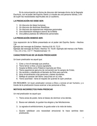 Es la comunicación en forma de discurso del mensaje divino de la Sagrada
Escritura, con el poder del Espíritu Santo y a través de una persona idónea, a fin
de suplir las necesidades espirituales de un auditorio.
LA PREDICACIÓN NO DEBE SER:
1.
2.
3.
4.
5.

Un discurso de ideas humanas
Un discurso de doctrinas filosóficas
Un discurso de experiencias religiosas personales
Una disertación teológica acerca de la Biblia
Una plática piadosa de reflexiones personales

LA PREDICACIÓN DEBERÁ SER:
Una exposición de la Biblia presentada en el poder del Espíritu Santo - Hechos
1:8
Ejemplo del mensaje de Esteban: Hechos 6:8-10; 7:5 5
Ejemplo del mensaje de Pedro: Hechos 10: 19,44 i Ejemplo del mensa e de Pablo:
1 Co. 2:4; 2 Co. 3:3 Y 1 Tesalonicenses 1:5
CARACTERSTICAS DE UN BUEN PREDICADOR
Un buen predicador es aquel que:
1.
2.
3.
4.
5.
6.
7.
8.

Cree y vive el mensaje que predica.
Tiene temor a Dios y busca agradarle.
Acepta la Biblia como Palabra inspirada por Dios.
Tiene experiencia genuina de conversión por la sangre de Cristo.
Ha recibido y obedecido el llamado de Dios para servirle.
Ama sinceramente a las personas y desea ayudarlas.
Refleja el carácter del Señor Jesucristo en su vida.
Tiene autoridad - tiene el respeto de quienes le oyen predicar.

EN RESUMEN: Un buen predicador conoce a Dios y conoce al ser humano, y a
través de la predicación busca acercar a las personas a Dios.
MOTIVOS INCORRECTOS PARA PREDICAR
Un mal predicador es aquel que:
1. Tiene ansia de poder, tiene el deseo de dominar a los demás.
2. Busca ser alabado, le gustan los elogios y las felicitaciones.
3. Le agrada el exhibicionismo, le gusta estar a la vista de todos.
4.

Quiere satisfacer una necesidad emocional; le hace sentirse bien
predicando.
5

 
