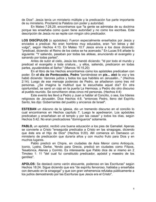 de Dios". Jesús tenía un ministerio múltiple y la predicación fue parte importante
de su ministerio. Proclamó la Palabra con poder y autoridad.
En Mateo 7:28,29, encontramos que "la gente se admiraba de su doctrina
porque les enseñaba como quien tiene autoridad y no como los escribas. Esta
descripción de Jesús no se repite con ningún otro predicador.
LOS DISCÍPULOS (o apóstoles): Fueron especialmente enseñados por Jesús y
enviados a predicar. No eran hombres muy educados, eran "sin letras y del
vulgo", según Hechos 4:13. En Mateo 10:7 Jesús envía a los doce diciendo:
"predicad, diciendo: el Reino de los cielos se ha acercado." En Lucas 9:6 añade lo
siguiente: "Y saliendo, pasaban por todas las aldeas, anunciando el evangelio y
sanando por todas partes".
Antes de subir al cielo, Jesús les mandó diciendo: "Id por todo el mundo y
predicad el evangelio a toda criatura... y ellos, saliendo, predicaron en todas
partes, ayudándoles el Señor." (Marcos 16:15,20)
En el libro de los Hechos encontramos como los apóstoles predicaban con
poder. En el día de Pentecostés, Pedro "poniéndose en pie... alzó la voz y les
habló diciendo: Varones judíos y todos los que habitéis en Jerusalén..." (Hechos
2:14). Luego de ese mensaje poderoso de Pedro, se añadieron como tres mil
personas. ¿Se imagina la multitud que le escuchaba aquel día? En otra
oportunidad, se sanó un cojo en la puerta La Hermosa, y Pedro dio otro discurso
al pueblo reunido. Se convirtieron otras cinco mil personas. (Hechos 4:4)
Este evento les llevó a Pedro y Juan a hablar al Concilio, o sea, los líderes
religiosos de Jerusalén. Dice Hechos 4:8, "entonces Pedro, lleno del Espíritu
Santo, les dijo: Gobernantes del pueblo y ancianos de Israel".
ESTEBAN un diácono de la iglesia, dio un tremendo discurso en el concilio lo
cual encontramos en Hechos capítulo 7. Luego le apedrearon. Los apóstoles
predicaban y enseñaban en el templo y por las casas" y todos los días, según
Hechos 5:42. No eran predicadores "domingueros" solamente.
PABLO, un apóstol, recibió una buena educación a los pies de Gamaliel. Apenas
se convierte a Cristo "enseguida predicaba a Cristo en las sinagogas, diciendo
que éste era el Hijo de Dios" (Hechos 9:20). Allí comienza en Damasco un
ministerio de predicación que duraría años y con mucho fruto para Dios y en
muchos lugares.
Pablo predicó en Chipre, en ciudades de Asia Menor como Antioquía,
Iconio, Lystra, Derbe. Yendo para Grecia, predicó en ciudades como Filipos,
Tesalónica, Atenas y Corinto. Es interesante que Pablo dice de sí mismo en 2
Timoteo 1: 11 "del cual fui constituido predicador, apóstol y maestro de los
gentiles".
APOLOS: Se destacó como varón elocuente, poderoso en las Escrituras" según
Hechos 18:24. Sigue diciendo que era "de espíritu fervoroso, hablaba y enseñaba
con denuedo en la sinagoga" y que con gran vehemencia refutaba públicamente a
los judíos demostrando por las Escrituras que Jesús era el Cristo".

8

 