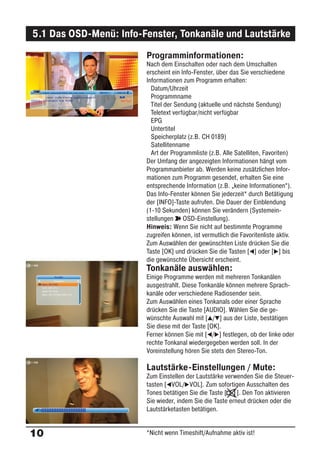 5.1 Das OSD-Menü: Info-Fenster, Tonkanäle und Lautstärke
                        Programminformationen:
                        Nach dem Einschalten oder nach dem Umschalten
                        erscheint ein Info-Fenster, über das Sie verschiedene
                        Informationen zum Programm erhalten:
                          Datum/Uhrzeit
                          Programmname
                          Titel der Sendung (aktuelle und nächste Sendung)
                          Teletext verfügbar/nicht verfügbar
                          EPG
                          Untertitel
                          Speicherplatz (z.B. CH 0189)
                          Satellitenname
                          Art der Programmliste (z.B. Alle Satelliten, Favoriten)
                        Der Umfang der angezeigten Informationen hängt vom
                        Programmanbieter ab. Werden keine zusätzlichen Infor-
                        mationen zum Programm gesendet, erhalten Sie eine
                        entsprechende Information (z.B. „keine Informationen“).
                        Das Info-Fenster können Sie jederzeit* durch Betätigung
                        der [INFO]-Taste aufrufen. Die Dauer der Einblendung
                        (1-10 Sekunden) können Sie verändern (Systemein-
                        stellungen ° OSD-Einstellung).
                        Hinweis: Wenn Sie nicht auf bestimmte Programme
                        zugreifen können, ist vermutlich die Favoritenliste aktiv.
                        Zum Auswählen der gewünschten Liste drücken Sie die
                        Taste [OK] und drücken Sie die Tasten [ ] oder [ ] bis
                        die gewünschte Übersicht erscheint.
                        Tonkanäle auswählen:
                        Einige Programme werden mit mehreren Tonkanälen
                        ausgestrahlt. Diese Tonkanäle können mehrere Sprach-
                        kanäle oder verschiedene Radiosender sein.
                        Zum Auswählen eines Tonkanals oder einer Sprache
                        drücken Sie die Taste [AUDIO]. Wählen Sie die ge-
                        wünschte Auswahl mit [ / ] aus der Liste, bestätigen
                        Sie diese mit der Taste [OK].
                        Ferner können Sie mit [ / ] festlegen, ob der linke oder
                        rechte Tonkanal wiedergegeben werden soll. In der
                        Voreinstellung hören Sie stets den Stereo-Ton.

                        Lautstärke-Einstellungen / Mute:
                        Zum Einstellen der Lautstärke verwenden Sie die Steuer-
                        tasten [ VOL/ VOL]. Zum sofortigen Ausschalten des
                        Tones betätigen Sie die Taste [ ]. Den Ton aktivieren
                        Sie wieder, indem Sie die Taste erneut drücken oder die
                        Lautstärketasten betätigen.


10                      *Nicht wenn Timeshift/Aufnahme aktiv ist!
 