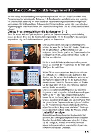 5.2 Das OSD-Menü: Direkte Programmwahl etc.
Mit dem ständig wachsenden Programmangebot steigt natürlich auch die Unübersichtlichkeit: Viele
Programme sind nur von regionaler Bedeutung (z.B. fremdsprachig), viele Programme sind verschlüs-
selt und nur gegen Bezahlung mit einem speziellem Receiver empfangbar oder schlichtweg einfach
uninteressant. Um für Übersicht und Ordnung in den Programmlisten zu sorgen, gibt es verschiedene
Programmgruppen und Sortierkriterien. Der Zugriff auf die Programme kann auf unterschiedliche Weise
erfolgen:
Direkte Programmwahl über die Zahlentasten 0 - 9:
Wenn Sie wissen, welchen Speicherplatz das gewünschte Programm in der Programmliste belegt,
können Sie diesen direkt über die Zahlentasten eingeben (z.B. 108 für „Beispiel TV“). Nach wenigen
Augenblicken zeigt der Satellitenreceiver das gewünschte Programm an.

                                           Eine Gesamtübersicht aller gespeicherten Programme
                                           erhalten Sie, wenn Sie die Taste [OK] drücken. Sie können
                                           mit den Steuertasten [ / ] innerhalb dieser Liste
                                           navigieren. Haben Sie das gewünschte Programm gefunden
                                           bestätigen Sie mit [OK], drücken Sie die Taste [EXIT], um
                                           die Liste auszublenden.

                                           Für das schnelle Aufﬁnden von bestimmten Programmen,
                                           können Sie innerhalb der Programmliste mit der roten Taste
                                           [FIND] das Suchfeld öffnen.

                                           Wählen Sie nacheinander mit den Navigationstasten und
                                           der Taste [OK] der Fernbedienung die Buchstaben des
                                           Senders, den Sie suchen. Das linke Fenster wird dann auf
                                           die Programme beschränkt, die mit der Buchstabenfolge
                                           übereinstimmen. Sobald Ihr Sender zu sehen ist, drücken
                                           Sie die blaue Taste, um in das linke Fenster zu wechseln
                                           und den Sender auszuwählen.
                                           Eine besonders komfortable Möglichkeit auf bestimmte
                                           Programme schnell zuzugreifen, sind die Programm-Gruppen:
                                           Wenn Sie die TV- oder Radio-Programmliste aufrufen,
                                           können Sie mit den Tasten [ ] und [ ] die verschiedenen
                                           Gruppen auswählen: Die Gruppe „Alle Satelliten“ zeigt Ihnen
                                           alle gespeicherten Programme aller verfügbaren Satelliten
                                           an. Um Programme in die Favoritenlisten zu übernehmen,
                                           öffnen Sie das Menü „Programme bearbeiten“. Die Vorge-
                                           hensweise wird im weiteren Verlauf der Anleitung erklärt.
                                           Untertitel anzeigen:
                                           Gelegentlich werden zur laufenden Sendung Untertitel
                                           gesendet, z.B. für Hörgeschädigte oder in verschiedenen
                                           Sprachen. Um die Untertitelauswahl aufzurufen, drücken
                                           Sie die Taste [SUB]. Hinweis: DVB-Untertitel werden
                                           äußerst selten gesendet und unterscheiden sich von den
                                           herkömmlichen Teletext-Untertiteln.

                                                                                               11
 