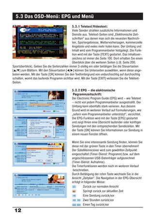 5.3 Das OSD-Menü: EPG und Menü
                                              5.3.1 Teletext/Videotext:
                                              Viele Sender strahlen zusätzliche Informationen und
                                              Dienste aus. Teletext-Seiten sind „Elektronische Zeit-
                                              schriften“ aus denen man sich die neuesten Nachrich-
                                              ten, Sportergebnisse, Wettervorhersagen, kommerzielle
                                              Angebote und vieles mehr holen kann. Der Umfang und
                                              Inhalt wird vom Programmanbieter festgelegt. Die Funk-
                                              tion wird mit der Taste [TEXT] gestartet. Das Inhaltsver-
                                              zeichnis ist immer die Seite 100. Dort erhalten Sie einen
                                              Überblick über die weiteren Seiten (z.B. Seite 200,
Sportüberblick). Geben Sie die Seitenzahlen immer 3-stellig ein oder betätigen Sie die Steuertasten
[ / ] zum Blättern. Mit den Steuertasten [ / ] können Sie Unterseiten auswählen, wenn diese ange-
boten werden. Mit der Taste [OK] können Sie den Texthintergrund von undurchsichtig auf durchsichtig
schalten, womit das laufende Programm sichtbar wird. Mit der Taste [EXIT] verlassen Sie die Teletext-
Seiten.

                                               5.3.2 EPG – die elektronische
                                                Pr grammzeitschrift:
                                                  o
                                               Der Electronic Program Guide (EPG) wird – wie Teletext
                                               – nicht von jedem Programmanbieter ausgestrahlt. Der
                                               Umfang kann ebenfalls stark variieren. Aus diesem
                                               Grund wird im weiteren Verlauf auf Formulierungen, wie
                                               „sofern vom Programmanbieter unterstützt“, verzichtet.
                                               Die EPG-Funktion wird mit der Taste [EPG] gestartet
                                               und zeigt Ihnen eine Übersicht laufender oder künftiger
                                               Sendungen mit den entsprechenden Sendezeiten. Mit
                                               der Taste [OK] können Sie Informationen zur Sendung in
                                               einem neuen Fenster öffnen.

                                               Wenn Sie eine interessante Sendung ﬁnden, können Sie
                                               diese mit der grünen Taste in den Timer übernehmen!
                                               Der Satellitenreceiver wird zum gewählten Zeitpunkt
                                               eingeschaltet (Timer-Dienst: Programm) bzw. auf dem
                                               angeschlossenen USB-Datenträger aufgezeichnet
                                               (Timer-Dienst: Aufnahme).
                                               Die Timerfunktionen werden noch im weiteren Verlauf
                                                beschrieben.
                                               Durch Betätigung der roten Taste wechseln Sie in die
                                               Ansicht „Zeitplan“. Die Navigation in der EPG-Übersicht
                                               erfolgt in folgender Weise:
                                                         Zurück zur normalen Ansicht
                                                         Springt zurück zur aktuellen Zeit
                                                         Eine Sendung zurück/vor
                                                         Zwei Stunden zurück/vor
                                                         Einen Tag zurück/vor
 12
 