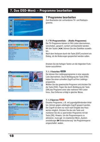 7. Das OSD-Menü – Programme bearbeiten
                     7 Programme bearbeiten
                     Zum Bearbeiten der vorhandenen TV- und Radiopro-
                     gramme.




                     7.1 TV-Programmliste – (Radio-Programme)
                     Die TV-Programme können in FAV-Listen übernommen,
                     verschoben, gesperrt, sortiert und bearbeitet werden.
                     Mit den Tasten [ / ] können Sie den Satelliten auswäh-
                     len.
                     Nach dem Verlassen durch die Taste [EXIT] erscheint ein
                     Dialog, ob die Änderungen gespeichert werden sollen.


                     Drücken Sie die farbigen Tasten um die folgenden Funk-
                     tionen auszuführen:

                     7.1.1 Favoriten
                     Sie können Ihre Lieblingsprogramme in eine separate
                     Liste übernehmen. Durch Betätigung der Taste [FAV]
                     haben Sie einen schnellen Zugriff auf Ihre Lieblings-
                     programme.
                     Wählen Sie das gewünschte Programm und drücken Sie
                     die Taste [FAV]. Fügen Sie durch Betätigung der Taste
                     [OK] das Programm einer oder mehrerer FAV-Listen
                     hinzu. Das Entfernen erfolgt in gleicher Weise.


                     7.1.2 Sperren
                     Einzelne Programme, z.B. mit jugendgefährdenden Inhal-
                     ten, können gegen unbefugten Zugriff gesperrt werden.
                     Der Zugriff ist dann nur noch nach Eingabe des Pass-
                     wortes möglich. Drücken Sie die rote Taste und
                     markieren Sie die zu sperrenden Programme mit der
                     Taste [OK]. Hinweis: Um die Programmsperre zu
                     aktivieren, muss ggf. im erweiterten Menü „System-
                     einstellungen ° Kindersicherung“ die Programmsperre
                     eingeschaltet wer en.
                                        d




18
 