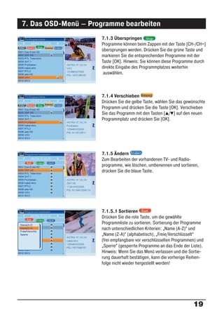 7. Das OSD-Menü – Programme bearbeiten
                     7.1.3 Überspringen
                     Programme können beim Zappen mit der Taste [CH-/CH+]
                     übersprungen werden. Drücken Sie die grüne Taste und
                     markieren Sie die entsprechenden Programme mit der
                     Taste [OK]. Hinweis: Sie können diese Programme durch
                     direkte Eingabe des Programmplatzes weiterhin
                      auswählen.



                     7.1.4 Verschieben
                     Drücken Sie die gelbe Taste, wählen Sie das gewünschte
                     Programm und drücken Sie die Taste [OK]. Verschieben
                     Sie das Programm mit den Tasten [ / ] auf den neuen
                     Programmplatz und drücken Sie [OK].




                     7.1.5 Ändern
                     Zum Bearbeiten der vorhandenen TV- und Radio-
                     programme, wie löschen, umbenennen und sortieren,
                     drücken Sie die blaue Taste.




                     7.1.5.1 Sortieren
                     Drücken Sie die rote Taste, um die gewählte
                     Programmliste zu sortieren. Sortierung der Programme
                     nach unterschiedlichen Kriterien: „Name (A-Z)“ und
                     „Name (Z-A)“ (alphabetisch), „Freie/Verschlüsselt“
                     (frei empfangbare vor verschlüsselten Programmen) und
                     „Sperre“ (gesperrte Programme an das Ende der Liste).
                     Hinweis: Wenn Sie das Menü verlassen und die Sortie-
                     rung dauerhaft bestätigen, kann die vorherige Reihen-
                     folge nicht wieder hergestellt werden!




                                                                    19
 