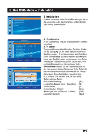 8. Das OSD-Menü – Installation
                       8 Installation
                       Im Menü Installation ﬁnden Sie alle Einstellungen, die für
                       die Anpassung an die Satellitenanlage und die Sender-
                       speicherung notwendig sind.




                       8.1 Satellitenliste
                       In der Satellitenliste sind alle voreingestellten Satelliten
                       aufgeführt.
                       8.1.1 Satellit
                       Zum Auswählen oder Abwählen eines Satelliten drücken
                       Sie die Taste [OK]. Die mit einem Häkchen markierten
                       Satelliten werden z.B. im Rahmen einer Multi-Satelliten-
                       suche berücksichtigt. Zusätzlich haben Sie die Möglich-
                       keiten, den Satellitennamen umzubenennen (rote Taste),
                       einen neuen Satelliten hinzuzufügen (grüne Taste) oder
                       eine Satellitenposition zu löschen (blaue Taste).
                       Umbenennen: Wählen Sie die Satellitenposition aus
                       der Liste aus und drücken Sie die rote Taste. Geben Sie
                       die Buchstaben mit Hilfe der Zahlentasten der Fernbe-
                       dienung ein, denen Buchstaben zugeordnet sind
                       (z.B. 1x Taste 2=A, 2x Taste 5=K, 3x Taste 8=V).
                       Weitere wichtige Tasten:
                       Groß-/Kleinschreibung:                           [Rot]
                       Leerzeichen (Space), Unter-, Bindestrich: [0]
                       Sonderzeichen                                    [1]
                       Zeichen löschen (Delete):                        [Grün]
                       Namen speichern und Tastatur schließen:          [Gelb]
                       Abbrechen (Cancel):                              [Blau]




                                                                            21
 