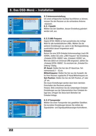 8. Das OSD-Menü – Installation
                       8.2 Antenneneinstellung
                       Um einen erfolgreichen Suchlauf durchführen zu können,
                       müssen Sie den Receiver an die vorhandene Antenne
                       anpassen.
                       8.2.1 Satellit
                       Wählen Sie den Satelliten, dessen Einstellung geändert
                       werden soll, aus.


                       8.2.2 LNB-Frequenz
                       Digital (9750-10600) ist fast ausnahmslos die richtige
                       Wahl für alle handelsüblichen LNBs. Wählen Sie die
                       weiteren Einstellungen nur, wenn in der Montageanleitung
                       ausdrücklich darauf hingewiesen wird!
                       Einkabel
                       Nutzen Sie eine SCR-Einkabel-Antennenanlage (nach EN
                       50494), stellen Sie unter „LNB-Frequenz“ die Einstellung
                       „Einkabel (9750-10600)“ oder „Einkabel (10200)“ ein.
                       Wird wie üblich ein Universal-LNB eingesetzt, wählen Sie
                       „Einkabel (9750-10600)“. Es erscheint der „Einkabel Ein-
                       stellung“ Dialog.
                       ZF-Kanal: Stellen Sie hier den ZF-Kanal bzw. Teil-
                       nehmerkanal (1 – 8) ein.
                       Mittenfrequenz: Stellen Sie hier aus der Auswahl, die
                       für Ihren Receiver zugedachte ZF-Kanal Mittenfrequenz ein.
                       Sat-Position: Stellen Sie hier die SAT-Position „A“ oder
                       „B“ ein.
                       Die neuen Einstellungen werden dann beim nächsten
                       Einschalten des Receivers wirksam.
                       Hinweis: Bitte entnehmen Sie die notwendigen Einkabel-
                       Einstellungen aus der Dokumentation Ihrer Einkabel-An-
                       lage bzw. erfragen Sie diese beim Betreiber der
                       Einkabel-Anlage.

                       8.2.3 Transponder
                       Wählen Sie einen Transponder des gewählten Satelliten.
                       Die korrekten Einstellungen können Sie mittels der
                       Signalstärke- und Signalqualitätsanzeigen kontrollieren.




22
 