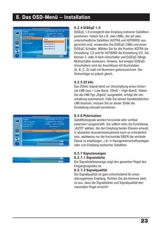 8. Das OSD-Menü – Installation
                       8.2.4 DiSEqC 1.0
                       DiSEqC 1.0 ermöglicht den Empfang mehrerer Satelliten-
                       positionen. Haben Sie z.B. zwei LNBs, die auf zwei
                       unterschiedliche Satelliten (ASTRA und HOTBIRD) aus-
                       gerichtet sind, verwenden Sie DiSEqC-LNBs und einen
                       DiSEqC-Schalter. Wählen Sie für die Position ASTRA die
                       Einstellung 1/2 und für HOTBIRD die Einstellung 2/2. Sie
                       können 2- oder 4-fach-Umschalter und DiSEqC-fähige
                       Multischalter ansteuern. Hinweis: Auf einigen DiSEqC-
                       Umschaltern sind die Anschlüsse mit Buchstaben
                       (A, B, C, D) statt mit Nummern gekennzeichnet. Die
                       Reihenfolge ist jedoch gleich.

                       8.2.5 22 kHz
                       Das 22kHz-Signal dient zur Umschaltung eines Univer-
                       sal-LNB (aus = Low-Band, 22kHz = High-Band). Haben
                       Sie als LNB-Typ „Digital“ ausgewählt, erfolgt die Um-
                       schaltung automatisch. Falls Sie keinen handelsüblichen
                       LNB besitzen, müssen Sie an dieser Stelle die
                       Einstellung manuell vornehmen.

                       8.2.6 Polarisation
                       Satellitensignale werden horizontal oder vertikal
                       polarisiert ausgestrahlt. Sie sollten stets die Einstellung
                       „AUTO“ wählen, die den Empfang beider Ebenen erlaubt.
                       In absoluten Ausnahmesituationen kann es erforderlich
                       sein, wahlweise nur die horizontale ODER die vertikale
                       Ebene zu empfangen, z.B. in Hausgemeinschaftsanlagen
                       oder zum Empfang exotischer Satelliten.

                       8.2.7 Signalanzeigen
                       8.2.7.1 Signalstärke
                       Die Signalstärkeanzeige zeigt den gesamten Pegel des
                       Eingangssignales an.
                       8.2.7.2 Signalqualität
                       Die Signalqualität ist ganz entscheidend für einen
                       störungsfreien Empfang. Richten Sie die Antenne stets
                       so aus, dass die Signalstärke und Signalqualität den
                       maximalen Pegel erreicht!




                                                                           23
 