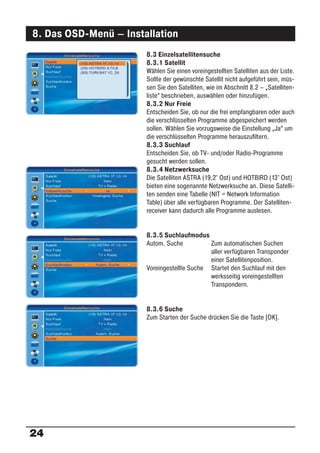 8. Das OSD-Menü – Installation
                       8.3 Einzelsatellitensuche
                       8.3.1 Satellit
                       Wählen Sie einen voreingestellten Satelliten aus der Liste.
                       Sollte der gewünschte Satellit nicht aufgeführt sein, müs-
                       sen Sie den Satelliten, wie im Abschnitt 8.2 – „Satelliten-
                       liste“ beschrieben, auswählen oder hinzufügen.
                       8.3.2 Nur Freie
                       Entscheiden Sie, ob nur die frei empfangbaren oder auch
                       die verschlüsselten Programme abgespeichert werden
                       sollen. Wählen Sie vorzugsweise die Einstellung „Ja“ um
                       die verschlüsselten Programme herauszuﬁltern.
                       8.3.3 Suchlauf
                       Entscheiden Sie, ob TV- und/oder Radio-Programme
                       gesucht werden sollen.
                       8.3.4 Netzwerksuche
                       Die Satelliten ASTRA (19,2° Ost) und HOTBIRD (13° Ost)
                       bieten eine sogenannte Netzwerksuche an. Diese Satelli-
                       ten senden eine Tabelle (NIT = Network Information
                       Table) über alle verfügbaren Programme. Der Satelliten-
                       receiver kann dadurch alle Programme auslesen.


                       8.3.5 Suchlaufmodus
                       Autom. Suche          Zum automatischen Suchen
                                             aller verfügbaren Transponder
                                             einer Satellitenposition.
                       Voreingestellte Suche Startet den Suchlauf mit den
                                             werksseitig voreingestellten
                                             Transpondern.


                       8.3.6 Suche
                       Zum Starten der Suche drücken Sie die Taste [OK].




24
 