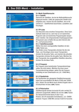 8. Das OSD-Menü – Installation
                       8.4 Multi-Satellitensuche
                       8.4.1 Satellit
                       Übersicht der Satelliten, die bei der Multisatellitensuche
                       abgesucht werden. Sollte der gewünschte Satellit nicht
                       aufgeführt sein, müssen Sie den Satelliten, wie im Ab-
                       schnitt 8.2 – Satellitenliste beschrieben, auswählen oder
                       hinzufügen.

                       8.5 TP-Liste
                       Zum Absuchen eines einzelnen Transponders. Diese Such-
                       methode bietet sich an, wenn Sie nur ein bestimmtes
                       Programm oder ein bestimmtes Programmpaket abspei-
                       chern möchten. Die entsprechenden Empfangsparameter
                       (Frequenzen usw.) erhalten Sie aus dem Internet oder
                       TV- und Fachzeitschriften.
                       8.5.1 Satellitenauswahl
                       Wählen Sie einen voreingestellten Satelliten mit den
                       [ / ]-Tasten aus.
                       Zum Ändern eines Transponders drücken Sie die rote
                       Taste, zum Hinzufügen eines neuen Transponders
                       drücken Sie die grüne Taste, zum Löschen des aktuellen
                       Transponders drücken Sie die gelbe Taste. Möchten Sie
                       den Transponder des ausgewählten Satelliten absuchen,
                       drücken Sie die blaue Taste.

                       8.5.2 Frequenz
                       Die Frequenz eines bestehenden Transpondereintrags
                       sollten Sie nicht ändern. Möchten Sie einen neuen
                       Transpondereintrag anlegen, geben Sie die Frequenz
                       fünfstellig mit den Zahlentasten ein (z.B. 12480 MHz).

                       8.5.3 Symbolrate
                       Die Symbolraten der gängigsten Satellitentransponder
                       haben fast ausschließlich die Werte 27500 oder 22000
                       kS/s. Ändern Sie die Werte durch direkte Eingabe oder in
                       Einzelschritten mit den [ / ]-Tasten.

                       8.5.4 Polarisation
                       Satellitensignale werden horizontal (H) oder vertikal (V)
                       polarisiert ausgestrahlt. Wählen Sie mit den [ / ]-Tasten
                       die übereinstimmende Ebene H oder V aus.
                       Hinweis: Die oft verwendete Schreibweise, z.B. 12480H
                       bedeutet: Frequenz 12480 MHz und das H steht für horizontal.




                                                                           25
 