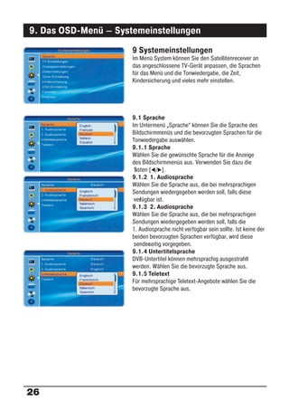 9. Das OSD-Menü – Systemeinstellungen
                      9 Systemeinstellungen
                      Im Menü System können Sie den Satellitenreceiver an
                      das angeschlossene TV-Gerät anpassen, die Sprachen
                      für das Menü und die Tonwiedergabe, die Zeit,
                      Kindersicherung und vieles mehr einstellen.




                      9.1 Sprache
                      Im Untermenü „Sprache“ können Sie die Sprache des
                      Bildschirmmenüs und die bevorzugten Sprachen für die
                      Tonwiedergabe auswählen.
                      9.1.1 Sprache
                      Wählen Sie die gewünschte Sprache für die Anzeige
                      des Bildschirmmenüs aus. Verwenden Sie dazu die
                       asten [ / ].
                       T
                      9.1.2 1. Audiosprache
                      Wählen Sie die Sprache aus, die bei mehrsprachigen
                      Sendungen wiedergegeben werden soll, falls diese
                       ver ügbar ist.
                         f
                      9.1.3 2. Audiosprache
                      Wählen Sie die Sprache aus, die bei mehrsprachigen
                      Sendungen wiedergegeben werden soll, falls die
                      1. Audiosprache nicht verfügbar sein sollte. Ist keine der
                      beiden bevorzugten Sprachen verfügbar, wird diese
                       sender eitig vorgegeben.
                             s
                      9.1.4 Untertitelsprache
                      DVB-Untertitel können mehrsprachig ausgestrahlt
                      werden. Wählen Sie die bevorzugte Sprache aus.
                      9.1.5 Teletext
                      Für mehrsprachige Teletext-Angebote wählen Sie die
                      bevorzugte Sprache aus.




26
 