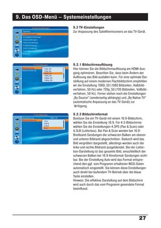 9. Das OSD-Menü – Systemeinstellungen
                      9.2 TV-Einstellungen
                      Zur Anpassung des Satellitenreceivers an das TV-Gerät.




                      9.2.1 Bildschirmauﬂösung
                      Hier können Sie die Bildschirmauﬂösung am HDMI-Aus-
                      gang optimieren. Beachten Sie, dass beim Ändern der
                      Auﬂösung das Bild ausfallen kann. Für eine optimale Dar-
                      stellung auf einem modernen Flachbildschirm empfehlen
                      wir die Einstellung 1080i_50 (1080 Bildzeilen, Halbbild-
                      verfahren, 50 Hz) oder 720p_50 (720 Bildzeilen, Vollbild-
                      verfahren, 50 Hz). Ferner stehen noch die Einstellungen
                      „By Source“ (senderseitig abhängig) und „By Native TV“
                      (automatische Anpassung an das TV-Gerät) zur
                       Verfügung.

                      9.2.2 Bildschirmformat
                      Besitzen Sie ein TV-Gerät mit einem 16:9-Bildschirm,
                      wählen Sie die Einstellung 16:9. Für 4:3-Bildschirme
                      wählen Sie die Einstellungen 4:3PS (Pan & Scan) oder
                      4:3LB (Letterbox). Bei Pan & Scan werden bei 16:9-
                      Breitband-Sendungen die schwarzen Balken am oberen
                      und unteren Bildrand abgeschnitten. Dadurch wird das
                      Bild vergrößert dargestellt, allerdings werden auch der
                      linke und rechte Bildrand ausgeblendet. Bei der Letter-
                      box-Darstellung ist das gesamte Bild, einschließlich der
                      schwarzen Balken bei 16:9-Kinoformat-Sendungen sicht-
                      bar. Bei der Einstellung Auto wird das Format entspre-
                      chend den ggf. vom Programm erhaltenen WSS-Daten
                      automatisch eingestellt. Sie können diese Einstellungen
                      auch direkt bei laufendem TV-Betrieb über die blaue
                      Taste einstellen.
                      Hinweis: Die effektive Darstellung auf dem Bildschirm
                      wird auch durch das vom Programm gesendete Format
                      beeinﬂusst.




                                                                        27
 