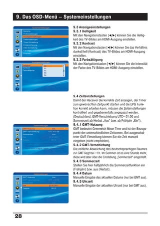 9. Das OSD-Menü – Systemeinstellungen
                      9.3 Anzeigeeinstellungen
                      9.3.1 Helligkeit
                      Mit den Navigationstasten [ / ] können Sie die Hellig-
                      keit des TV-Bildes am HDMI-Ausgang einstellen.
                      9.3.2 Kontrast
                      Mit den Navigationstasten [ / ] können Sie das Verhältnis
                      dunkel/hell (Kontrast) des TV-Bildes am HDMI-Ausgang
                      einstellen.
                      9.3.3 Farbsättigung
                      Mit den Navigationstasten [ / ] können Sie die Intensität
                      der Farbe des TV-Bildes am HDMI-Ausgang einstellen.




                      9.4 Zeiteinstellungen
                      Damit der Receiver die korrekte Zeit anzeigen, der Timer
                      zum gewünschten Zeitpunkt starten und die EPG Funk-
                      tion korrekt arbeiten kann, müssen die Zeiteinstellungen
                      kontrolliert und gegebenenfalls angepasst werden.
                      (Deutschland: GMT-Verschiebung UTC+ 01:00 und
                      Sommerzeit ab Herbst „Aus“ bzw. ab Frühjahr „Ein“).
                      9.4.1 GMT-Nutzung
                      GMT bedeutet Greenwich Mean Time und ist der Bezugs-
                      punkt der unterschiedlichen Zeitzonen. Bei ausgeschal-
                      teter GMT-Einstellung können Sie die Zeit manuell
                      eingeben (nicht empfohlen).
                      9.4.2 GMT-Verschiebung
                      Die zeitliche Abweichung des deutschsprachigen Raumes
                      zur GMT liegt bei +1h. Im Sommer ist es eine Stunde mehr,
                      diese wird aber über die Einstellung „Sommerzeit“ eingestellt.
                      9.4.3 Sommerzeit
                      Stellen Sie hier halbjährlich die Sommerzeitfunktion ein
                      (Frühjahr) bzw. aus (Herbst).
                      9.4.4 Datum
                      Manuelle Eingabe des aktuellen Datums (nur bei GMT aus).
                      9.4.5 Uhrzeit
                      Manuelle Eingabe der aktuellen Uhrzeit (nur bei GMT aus).




28
 