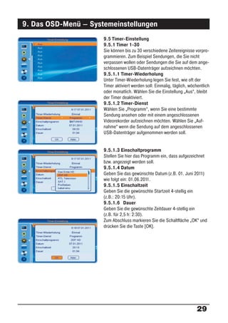 9. Das OSD-Menü – Systemeinstellungen
                      9.5 Timer-Einstellung
                      9.5.1 Timer 1-30
                      Sie können bis zu 30 verschiedene Zeitereignisse vorpro-
                      grammieren. Zum Beispiel Sendungen, die Sie nicht
                      verpassen wollen oder Sendungen die Sie auf dem ange-
                      schlossenen USB-Datenträger aufzeichnen möchten.
                      9.5.1.1 Timer-Wiederholung
                      Unter Timer-Wiederholung legen Sie fest, wie oft der
                      Timer aktiviert werden soll: Einmalig, täglich, wöchentlich
                      oder monatlich. Wählen Sie die Einstellung „Aus“, bleibt
                      der Timer deaktiviert.
                      9.5.1.2 Timer-Dienst
                      Wählen Sie „Programm“, wenn Sie eine bestimmte
                      Sendung ansehen oder mit einem angeschlossenen
                      Videorekorder aufzeichnen möchten. Wählen Sie „Auf-
                      nahme“ wenn die Sendung auf dem angeschlossenen
                      USB-Datenträger aufgenommen werden soll.


                      9.5.1.3 Einschaltprogramm
                      Stellen Sie hier das Programm ein, dass aufgezeichnet
                      bzw. angezeigt werden soll.
                      9.5.1.4 Datum
                      Geben Sie das gewünschte Datum (z.B. 01. Juni 2011)
                      wie folgt ein: 01.06.2011.
                      9.5.1.5 Einschaltzeit
                      Geben Sie die gewünschte Startzeit 4-stellig ein
                      (z.B.: 20:15 Uhr).
                      9.5.1.6 Dauer
                      Geben Sie die gewünschte Zeitdauer 4-stellig ein
                      (z.B. für 2,5 h: 2:30).
                      Zum Abschluss markieren Sie die Schaltﬂäche „OK“ und
                      drücken Sie die Taste [OK].




                                                                          29
 