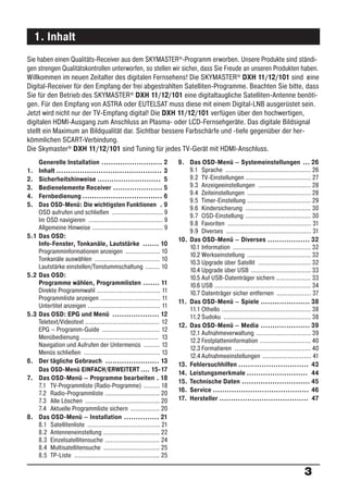 1. Inhalt
Sie haben einen Qualitäts-Receiver aus dem SKYMASTER®-Programm erworben. Unsere Produkte sind ständi-
gen strengen Qualitätskontrollen unterworfen, so stellen wir sicher, dass Sie Freude an unseren Produkten haben.
Willkommen im neuen Zeitalter des digitalen Fernsehens! Die SKYMASTER® DXH 11/12/101 sind r ine             e
Digital-Receiver für den Empfang der frei abgestrahlten Satelliten-Programme. Beachten Sie bitte, dass
Sie für den Betrieb des SKYMASTER® DXH 11/12/101 eine digitaltaugliche Satelliten-Antenne benöti-
gen. Für den Empfang von ASTRA oder EUTELSAT muss diese mit einem Digital-LNB ausgerüstet sein.
Jetzt wird nicht nur der TV-Empfang digital! Die DXH 11/12/101 verfügen über den hochwertigen,
digitalen HDMI-Ausgang zum Anschluss an Plasma- oder LCD-Fernsehgeräte. Das digitale Bildsignal
stellt ein Maximum an Bildqualität dar. Sichtbar bessere Farbschärfe und -tiefe gegenüber der her-
kömmlichen SCART-Verbindung.
Die Skymaster® DXH 11/12/101 sind Tuning für jedes TV-Gerät mit HDMI-Anschluss.
    Generelle Installation .......................... 2               9. Das OSD-Menü – Systemeinstellungen ... 26
1.  Inhalt ............................................. 3                9.1 Sprache ............................................... 26
2.  Sicherheitshinweise ........................... 5                     9.2 TV-Einstellungen .................................... 27
3.  Bedienelemente Receiver ..................... 5                       9.3 Anzeigeeinstellungen ............................. 28
4.  Fernbedienung .................................. 6                    9.4 Zeiteinstellungen ................................... 28
                                                                          9.5 Timer-Einstellung ................................... 29
5.  Das OSD-Menü: Die wichtigsten Funktionen . 9
                                                                          9.6 Kindersicherung .................................... 30
    OSD aufrufen und schließen ............................ 9
                                                                          9.7 OSD-Einstellung .................................... 30
    Im OSD navigieren ......................................... 9
                                                                          9.8 Favoriten .............................................. 31
    Allgemeine Hinweise ....................................... 9
                                                                          9.9 Diverses ............................................... 31
5.1 Das OSD:
                                                                      10. Das OSD-Menü – Diverses .................. 32
    Info-Fenster, Tonkanäle, Lautstärke ....... 10
                                                                          10.1 Information ........................................... 32
    Programminformationen anzeigen ................... 10
                                                                          10.2 Werkseinstellung ................................... 32
    Tonkanäle auswählen .................................... 10
                                                                          10.3 Upgrade über Satellit ............................. 32
    Lautstärke einstellen/Tonstummschaltung ........ 10
                                                                          10.4 Upgrade über USB ................................. 33
5.2 Das OSD:                                                              10.5 Auf USB-Datenträger sichern ................... 33
    Programme wählen, Programmlisten ....... 11                           10.6 USB ..................................................... 34
    Direkte Programmwahl ................................... 11           10.7 Datenträger sicher entfernen ................... 37
    Programmliste anzeigen ................................. 11
                                                                      11. Das OSD-Menü – Spiele ..................... 38
    Untertitel anzeigen ........................................ 11
                                                                          11.1 Othello ................................................. 38
5.3 Das OSD: EPG und Menü .................... 12                         11.2 Sudoku ................................................ 38
    Teletext/Videotext ......................................... 12
                                                                      12. Das OSD-Menü – Media ..................... 39
    EPG – Programm-Guide ................................ 12
                                                                          12.1 Aufnahmeverwaltung .............................. 39
    Menübedienung ........................................... 13
                                                                          12.2 Festplatteninformation ............................ 40
    Navigation und Aufrufen der Untermenüs ......... 13
                                                                          12.3 Formatieren .......................................... 40
    Menüs schließen .......................................... 13
                                                                          12.4 Aufnahmeeinstellungen ........................... 41
6. Der tägliche Gebrauch ....................... 13
                                                                      13. Fehlersuchhilfen .............................. 43
    Das OSD-Menü EINFACH/ERWEITERT .... 15-17
                                                                      14. Leistungsmerkmale .......................... 44
7. Das OSD-Menü – Programme bearbeiten . 18
                                                                      15. Technische Daten ............................. 45
    7.1 TV-Programmliste (Radio-Programme) ......... 18
                                                                      16. Service ......................................... 46
    7.2 Radio-Programmliste .............................. 20
    7.3 Alle Löschen ......................................... 20     17. Hersteller ...................................... 47
    7.4 Aktuelle Programmliste sichern ................ 20
8. Das OSD-Menü – Installation ............... 21
    8.1 Satellitenliste ........................................ 21
    8.2 Antenneneinstellung ............................... 22
    8.3 Einzelsatellitensuche .............................. 24
    8.4 Multisatellitensuche ............................... 25
    8.5 TP-Liste ............................................... 25

                                                                                                                                   3
 