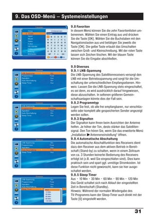 9. Das OSD-Menü – Systemeinstellungen
                      9.8 Favoriten
                      In diesem Menü können Sie die zehn Favoritenlisten um-
                      benennen. Wählen Sie einen Eintrag aus und drücken
                      Sie die Taste [OK]. Wählen Sie die Buchstaben mit den
                      Navigationstasten aus und betätigen Sie jeweils die
                      Taste [OK]. Die gelbe Taste erlaubt das Umschalten
                      zwischen Groß- und Kleinschreibung. Mit der roten Taste
                      lassen sich Zeichen löschen. Mit der blauen Taste
                      können Sie die Eingabe abschließen.

                      9.9 Diverses
                      9.9.1 LNB-Spannung
                      Die LNB-Spannung des Satellitenreceivers versorgt den
                      LNB mit einer Betriebsspannung und sorgt für die Um-
                      schaltung der unterschiedlichen Empfangsebenen. Hin-
                      weis: Lassen Sie die LNB-Spannung stets eingeschaltet,
                      es sei denn, es wird ausdrücklich darauf hingewiesen,
                      diese abzuschalten. In seltenen größeren Gemein-
                      schaftsanlagen könnte dies der Fall sein.
                      9.9.2 Programmtyp
                      Legen Sie fest, ob alle frei empfangbaren, nur verschlüs-
                      selte oder komplett alle gespeicherten Sender angezeigt
                      werden sollen.
                      9.9.3 Signalton
                      Der Signalton kann Ihnen beim Ausrichten der Antenne
                      helfen. Je höher der Ton, desto stärker das Satelliten-
                      signal. Den Ton hören Sie, wenn Sie das erweiterte Menü
                      „Installation ° Antenneneinstellung“ öffnen.
                      9.9.4 Automatische Abschaltung
                      Die automatische Abschaltfunktion des Receivers dient
                      dazu den Receiver aus dem aktiven Betrieb in Bereit-
                      schaft (Stand-by) zu schalten, wenn in einem Zeitraum
                      von ca. 3 Stunden keinerlei Bedienung des Receivers
                      erfolgt ist (z.B. weil Sie eingeschlafen sind). Dies kann
                      praktisch sein und spart ggf. unnötige Stromkosten. Ist
                      diese Funktion nicht gewünscht, kann sie hier ausge-
                      schaltet werden.
                      9.9.5 Sleep Timer
                      Aus • 10 Min • 30 Min • 60 Min • 90 Min • 120 Min
                      Das Gerät schaltet sich nach Ablauf der eingestellten
                      Zeit in Bereitschaft (Standby).
                      Hinweis: Während der normalen Wiedergabe des
                      TV-Programms kann der Sleep-Timer auch direkt mit der
                      Taste [0] eingestellt werden.


                                                                        31
 