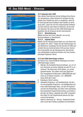 10. Das OSD-Menü – Diverses
                      10.4 Upgrade über USB
                      Über diesen Punkt können Sie die Software Ihres Recei-
                      vers aktualisieren. Diese Variante ist schneller als das
                      Update über Satellit bzw. dann zu empfehlen, wenn für
                      Ihr Gerät gerade keine Software über Satellit zur Verfü-
                      gung steht. Laden Sie sich die entsprechende Software
                      aus dem Internet unter www.sm-electronic.de herunter
                      und speichern Sie diese auf dem USB-Datenträger ab
                      (beachten Sie die Hinweise auf der Internetseite).
                      10.4.1 Aktualisierung
                      Wählen Sie hier den Punkt „Allcode“ aus um die
                      Receiversoftware zu aktualisieren.
                      10.4.2 Update Datei
                      Wählen Sie die entsprechende Datei aus und starten Sie
                      das Update mit „Start“. Folgen Sie den Anweisungen auf
                      dem Bildschirm, bestätigen Sie die Schritte mit [OK] und
                      schalten Sie das Gerät auf keinen Fall aus bzw. trennen
                      Sie es keinesfalls von der Netzspannung. Dies könnte
                      zum vollständigen Ausfall des Gerätes und einer kosten-
                      pﬂichtigen Reparatur führen.

                      10.5 Auf USB-Datenträger sichern
                      Sie können drei unterschiedliche Dateitypen auf einem
                      USB-Datenträger sichern:
                      1. AllCode: Die komplette Receiversoftware, um z.B. äl-
                          tere Versionen vor einem Upgrade auf dem PC zu ar-
                          chivieren. Die Datei kann nicht editiert, nur zurück
                          gespielt werden. Sie sollten nach dem Speichern
                          den vorgegebenen Dateinamen „M3602AllCode.abs“
                          noch um ein Datum erweitern, z.B. „M3602All-
                          Code_2010_08_27.abs“.
                      2. Radioback: Ohne Funktion
                      3. defaultdb (Programm- und Satellitenliste): Sie kön-
                          nen die komplette Programm- und Satellitenliste auf
                          einen USB-Datenträger laden, auf den PC kopieren
                          und dort die Reihenfolge und vieles mehr bearbeiten.
                          Die bearbeitete Programmliste können sie komforta-
                          bel über die Option „Upgrade über USB“ einspielen!
                          Den Editor für die Programmliste können Sie über
                          unsere Internetseite
                          www.sm-electronic.de · Service · Download-Center
                          (dort zuerst das Produkt auswählen) herunterladen.




                                                                       33
 